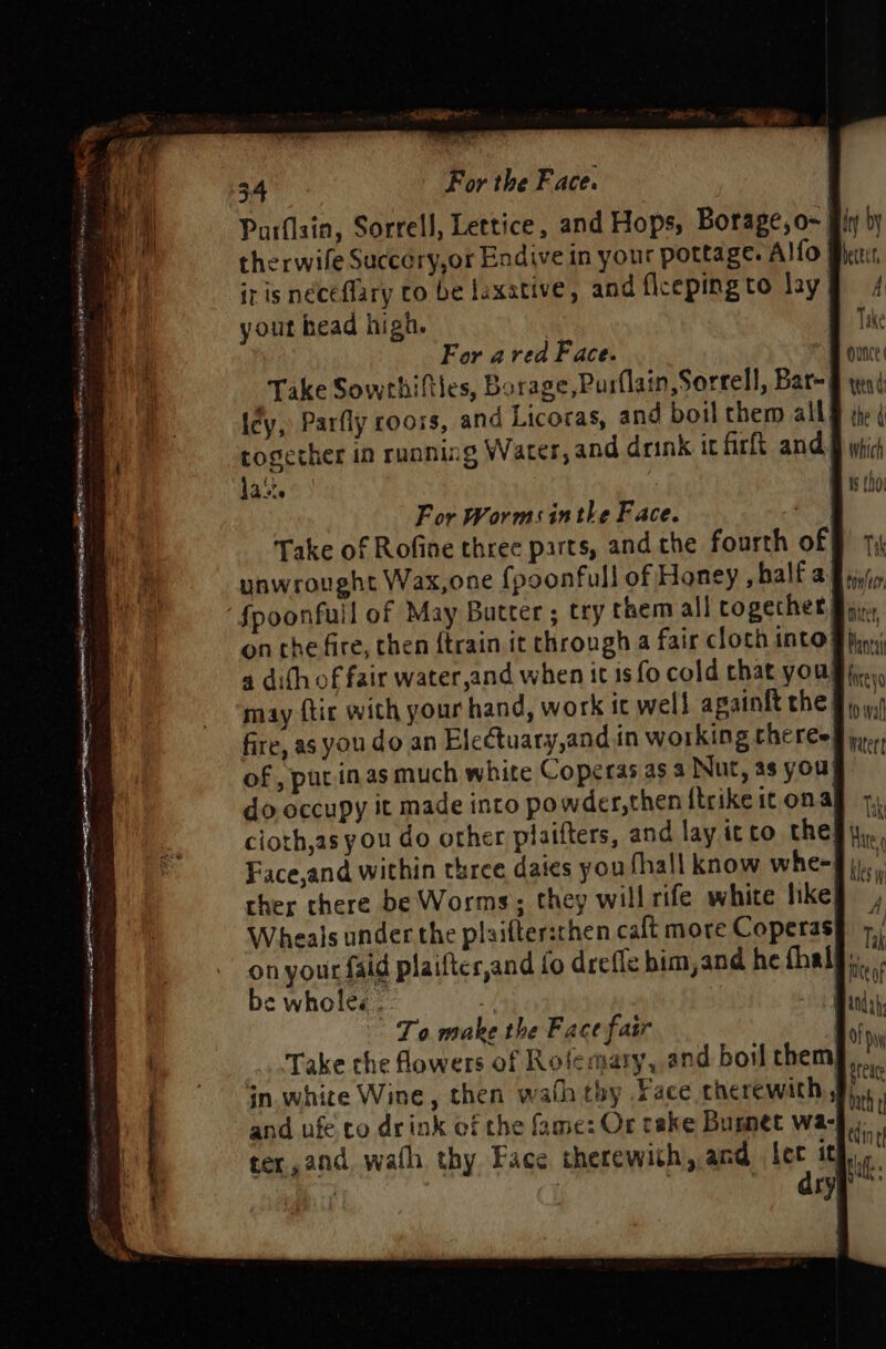 eer Ee ee Nee ER Se POA y ' POW nee CS eee Ta, er ES nO toate nett OPA TA CaN eto OG en 34 For the Face. Parflain, Sorrell, Lettice, and Hops, Borage,o~ therwife Succery,or Endive in your pottage. Alfo iris néceflary to be laxative, and flcepingto lay yout head high. For area Face. in| Take Sowrhifties, Borage,Pusflain,Sorrell, Bar-| icy, Parfly roors, and Licoras, and boil them all! la‘. For Worms inthe Face. i Take of Rofine three parts, and the fourth of unwrought Wax,one {poonfull of Honey , balf a on che fire, then {train it through a fair cloth into} 4 dith of fair water,and when it is fo cold that you may ftic with your hand, work it well apainit the! fire, as you do an Electuary,and in working theres of , put inasmuch white Coperas as 4 Nur, as you} do occupy it made into powder,then {trike it on al ther there be Worms; they will rife white hike) Wheals under the plaiftersthen calt more Coperas| on your faid plaiftes,and fo drefle bim,and he thal) be wholes . | To make the Face fair i Take the flowers of Rofemary, and boil them in. white Wine, then wath thy Face cherewith, and ufe.co drink of the fame: Or cake Bumnet wa- Sreage bath