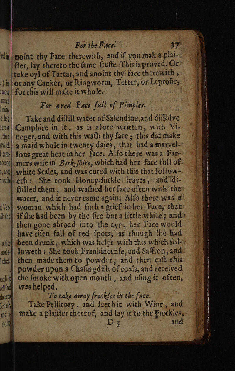 (dit|/moint thy Face therewith, and if you mak a plai-. ‘fer, lay thereto the fame ftuffe.'This isproved. Or’ ‘take oyl of Tartar, and anoint thy face therewith , !) in| or any Canker, or Ringworm, Tetter, or Leprofies tow) for chis will make it whole. a He For ared Face full of Pimples. if ob¢} Take and diftill water of Salendine,and diffolve i ton) Camphire in it, as is afore written, with VI- ithe) neger, and with this wath thy face ; this didmake cwith| &amp; maid whole in twenty.daies, thac had’a marvel-’ ttm! fous great heat inher face. Alfo there wasa:Far- ett]: mers wifein Berk-/bire, which had her. face full of and} white Scales, and was cured withthis that follow- wih} eth: She took. Honey-fuckle: leaves,» and idi- | ftilledthem, and-wafhed her face often withthe | water, and it never came again: Alfo there was a° {Vee} woman which had fuchagriefun her) Facey that» uitel if fhe had been by the fire buta little while; and» then gone abroad into the ayr, her Face would | have rifen fall: of red fpots, as though the had wtite) ebeen drunk ,, which was helpe with this which fol nt loweth: She took Frankincenfe,and Saffron, and ‘heel then madethemto powder; and then caft chis | powder upon a Chafingdith of coals, and received thi) the fmoke withopen mouth, and ufing it often, . ii!lolh was helped. beret To take away freckles in the face. vee «©=6=S Dake Pellicory, and feecthic with Wine, and f nd make a plaifter thereof, and lay it'to the Freckles; ie cite D3 ~ and jh