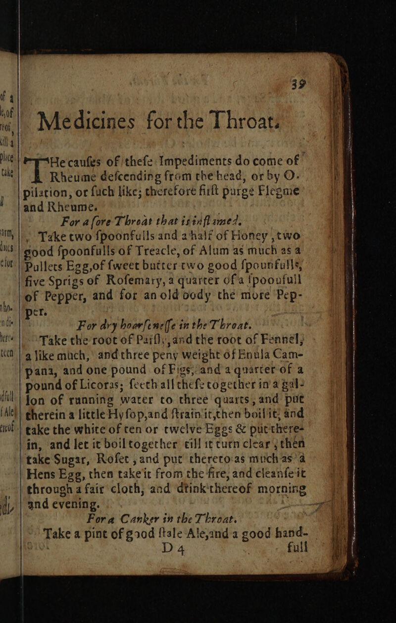 Medicines forthe Throat. Rheume defcending from the head, or by O- For afore Throat that isinfl ame? . Take two fpoonfuils and ahalf of Honey ,two ood fpoonfulls of Treacle, of Alum as much as a five Sprigs of Rofemary, a quarter ofa {poonfull of Pepper, and for an old body the more Pep- per. . For dry boarfeneffe in the Throat. Take the root of Paifly and the root of Fennel, pound of Licoras; feeth all chef: cogether ina gal? Hens Egg, then takeit from the fire, and cleanfeit and evening. Fora Canker in the Throat.