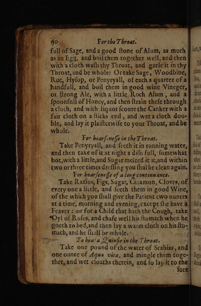 full-of Sage, anda good ftone of Alum, as much {are as an Egg, and boilthem together well, andithen with a cloth wafh chy Throat, and garle it inthy I Throat, and be whole: Ortake Sage, Woodbine, § Rue, Hyfop, or Penyryall, of each a quarter of ay handfull, and boil chem in good wine Vineger, add or, {trong Ale, witha little Roch Alum, and ag si f{poonfnll of Honey, and then {train thefe through J tic acloth, and with liquor fcourethe Canker with a¥ tii fair cloth on a {ticks end, and weracloth dou-§ fiki ble, and lay it plaifterwife to your Throat, andbe} mo whole. SRP Se SITE I a NER OM BE. ore and then take of it at night a difh full, fomewhae § fal hor,wich a litrleand Sugar melred.it it,and within | iter two orthree times drefling you fhal be clean again. | ode For hoarfene {fe of a long continuance. Take Raifins, Figs, Sugar, Cisamon, Cloves, of | | every one a litle, and f{eeth them in good Wine,} of the which you fhall give the Parient cwo ounces | at atime, morning and evening, except fhe have a} Feaver: or for a Child that hath the Cough, .take, *Oyl of Rofes, and chafe well his ftomach when he} gocth co bed,and then lay a warm cloth on hisfto-} mach, and:he {hall be whole.*. | aus 0 hea! a Dainfie in the Throat. tl Take one pound of the water of Scabias, and | one ounce of 4qua vite, and mingle them toge- ther, and wet cloaths therein, and fo lay-it to the: fore)