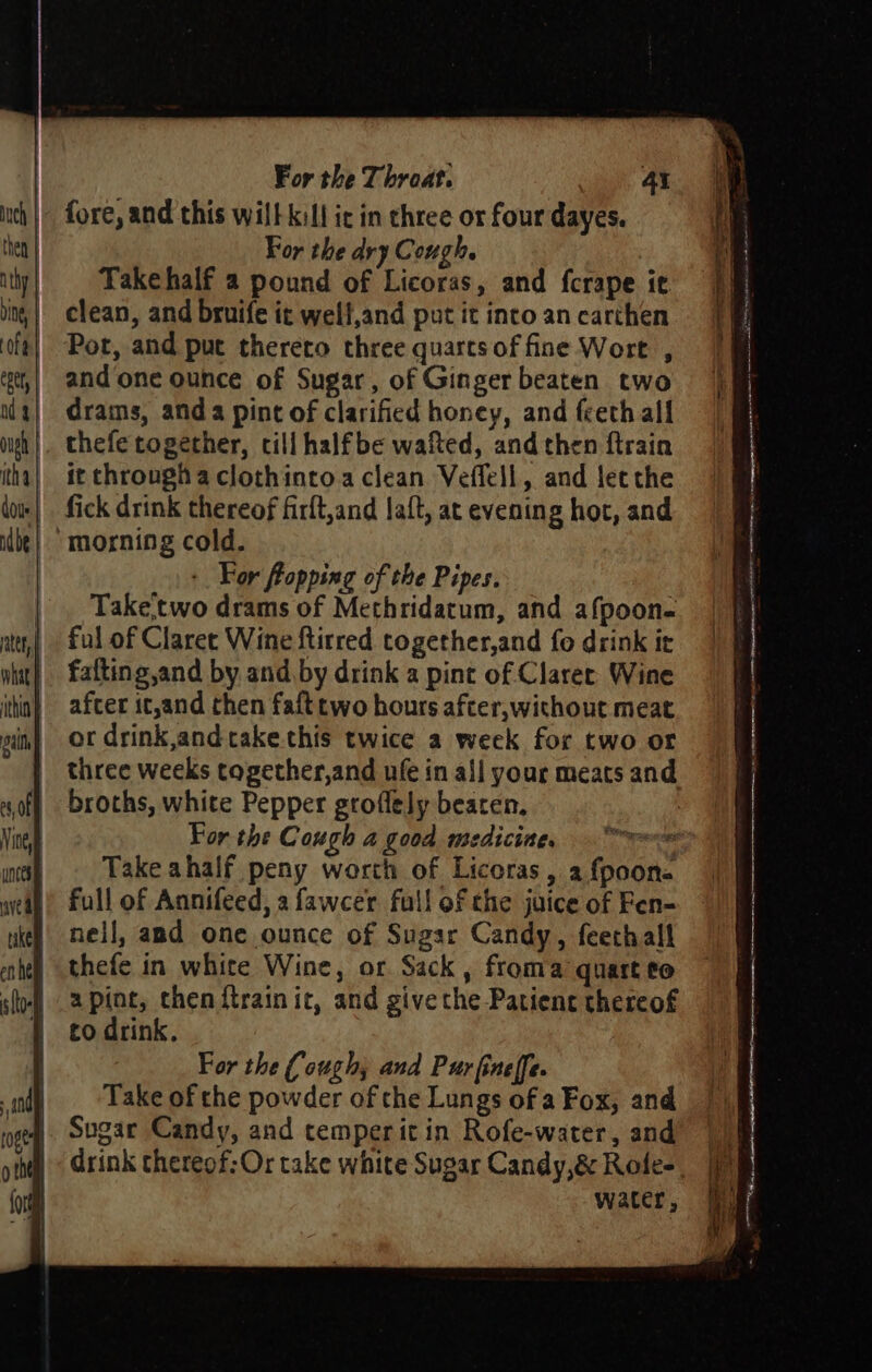 For the dry Cough. Takehalf a pound of Licoras, and fcrape it Por, and put thereto three quarts of fine Wort , drams, anda pint of clarified honey, and feeth all thefe together, cill halfbe wafted, and then ftrain it through a clothinroa clean Veflell, and letthe fick drink thereof firft,and laft, at evening hot, and : For flopping of the Pipes. Take,two drams of Methridatum, and afpoon- ful of Claree Wine ftitred together,and fo drink it after it,and then faft two hours after,without meat or drink and take this twice a week for two or broths, white Pepper groflely beaten. For the Cough a good medicine, == Take ahalf peny worth of Licoras, 2 {poon- full of Annifeed, a fawcer full of the juice of Fen- nell, and one ounce of Sugar Candy, feethall thefe in white Wine, or Sack, froma quart to a pint, then {train it, and give the Patient thereof to drink. For the (ough, and Purfineffe. Take of the powder of the Lungs of a Fox, and Sugar Candy, and temper it in Rofe-water, and water, us &lt;7 , 7 mans Sore Re ‘ a Sel 2 serene EERE te semctemenosier ss ipninessptonmtnn iio sRa oe ennonton lian RE re ne ee, oe ermine in tee os eat cee snl ; — - - CE an ne Pn ore SSS GT oereacinits owe \ 0a : —e Ne