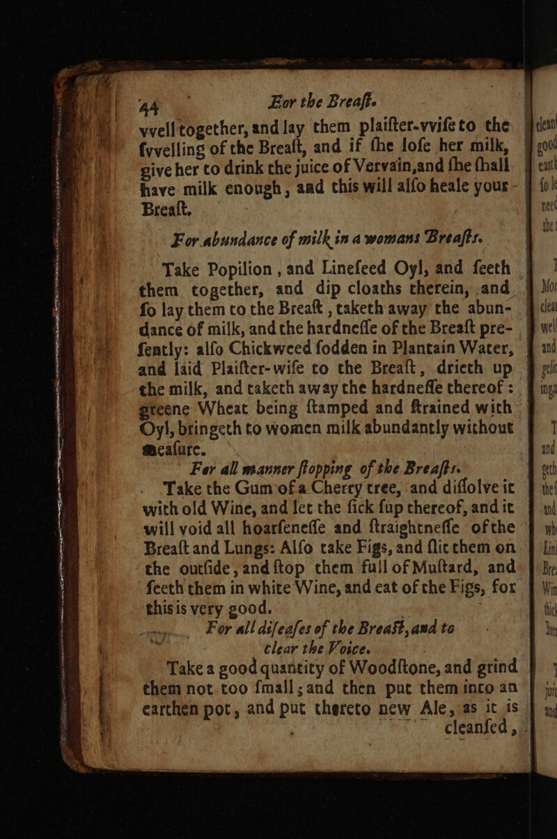 vvell together, and lay them plaifter-vvifeto the fd fvvelling of the Breaft, and if the lofe her milk, | give her to drink the juice of Vervain,and fhe fhall have milk enough, aad this will alfo heale your Brealt, For abundance of milk ina womans Breafts. Take Popilion , and Linefeed Oyl, and feeth | them together, and dip cloaths therein, and | fo lay them to the Breaft , caketh away the abun- | dance of milk, and the hardneffe of the Breaft pre- fently: alfo Chickweed fodden in Plantain Water, | and laid Plaifter-wife to the Brealt, drieth up | greene Wheat being ftamped and ftrained with Oy), bringeth to women milk abundantly without | meafure. | Fer all manner topping of the Breafts. Take the Gumofa Cherry tree, and diflolveic | with old Wine, and let the fick fup thereof, andit | will void all hoarfeneffe and ftraightneffe ofthe | Breaft and Lungs: Alfo cake Figs, and flicchem on | the outfide, and{ftop them full of Muftard, and | feeth them in white Wine, and eat of the Figs, for | thisis very good. | Foy all difeafes of the Breast, and to clear the Voice. Take a good quantity of Woodltone, and grind | earthen pot, and put therete new Ale, as it is | cleanfed , -}