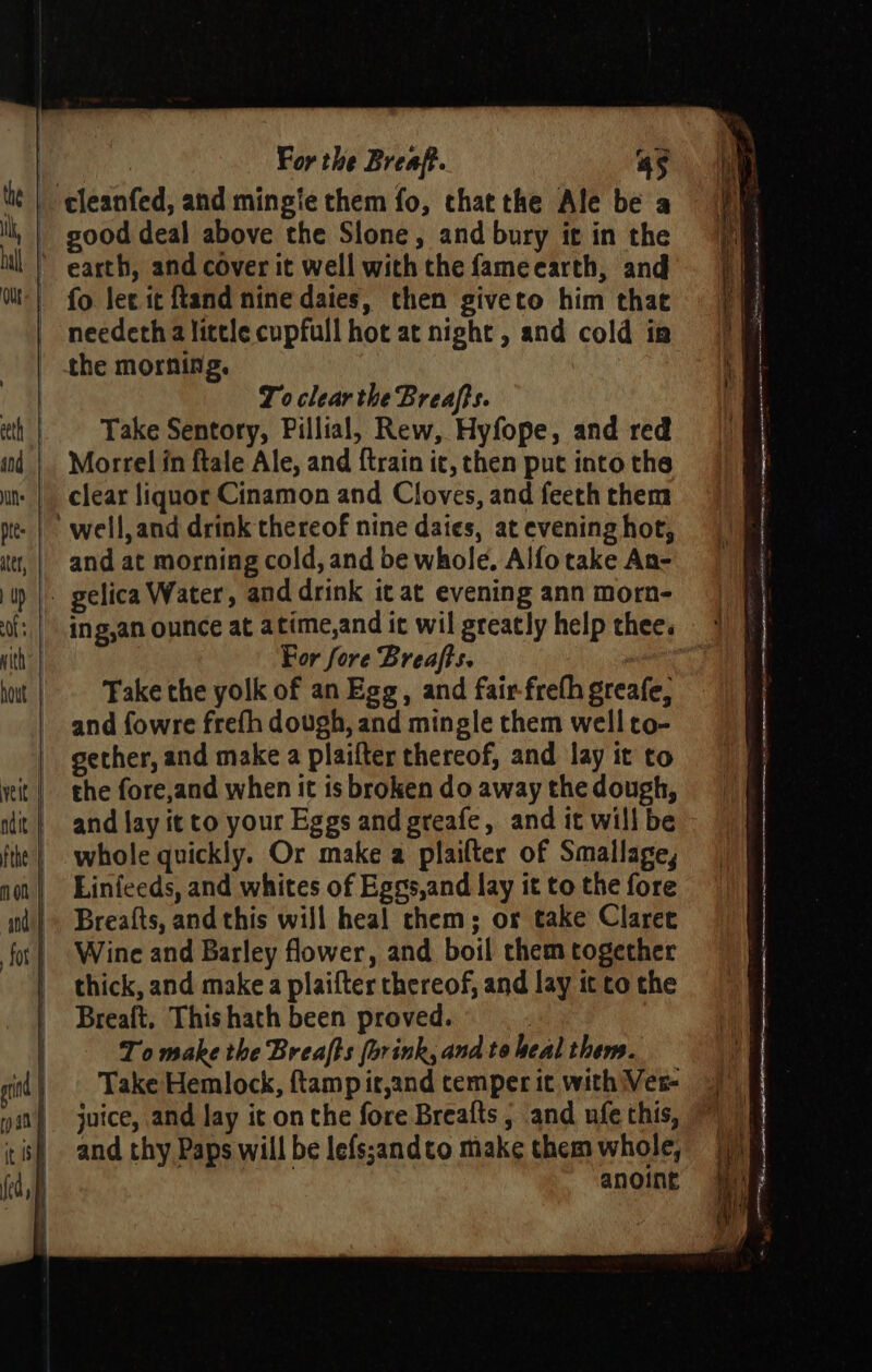 | th ~*~ “4 o&gt; aS —_ For the Breaft. 45 good deal above the Slone, and bury it in the earth, and cover it well with the fameecarth, and needeth a little cupfull hot at night, and cold ia To clear the Breaffs. Take Sentory, Pillial, Rew, Hyfope, and red Morrel in ftale Ale, and {train it, then put into the clear liquor Cinamon and Cloves, and feeth them and at morning cold, and be whole, Alfo take An- For fore Breafts. | Take the yolk of an Egg, and fair freth greafe, and fowre frefh dough, and mingle them well to- the fore,and when it is broken do away the dough, and lay it to your Eggs and greafe, and it will be whole quickly. Or make a plailter of Smallage, Linfeeds, and whites of Eges,and lay it to the fore Breafts, and this will heal chem; os take Claret Wine and Barley flower, and boil chem together thick, and make a plaifter thereof, and lay it co the Breaft. Thishath been proved. To make the Breafts (brink, and to heal them. juice, and lay it on the fore Breafts ; and ufe this, and thy Paps will be lefs;andto make them whole, anoint