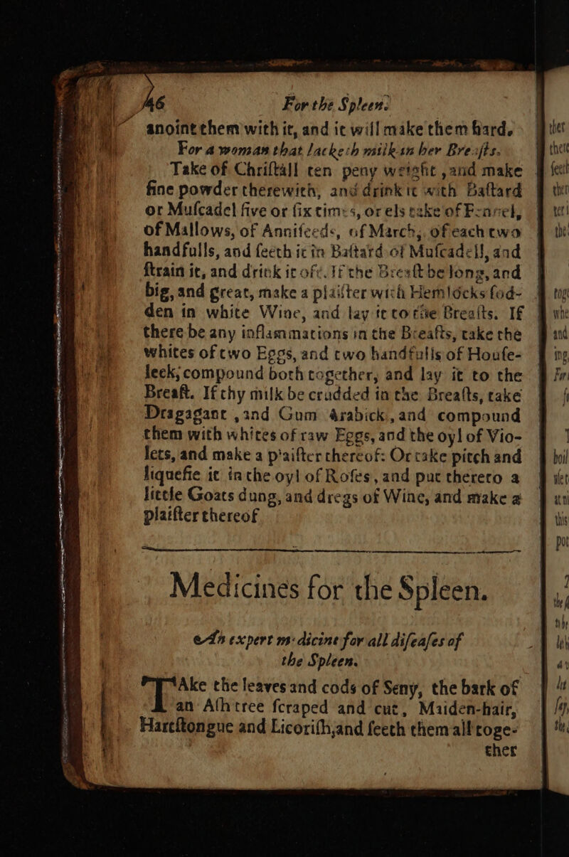 ET INNO ATER ep rine saan, ey SEC PAIN my AOI se ny, pete ~ errsatine For the Spleen. For a woman that lackeih milkin ber Brejts. Take of Chriftall cen peay weight ,and make | fine powder therewith, and drink it with Baftard or Mulcadel five or fix tim&lt;s, or els take of Fennel, of Mallows, of Annifeeds, af March, ofeach ewo handfulls, and feeth icin Baftard. of Mafcadell, and {train ic, and drink it oft. If the Bresft be long, and big, and great, make a plailter wich Hemldcks fod- den in white Wine, and lay tetorie Brealts. If there be any inflammations in the Breafts, take che whites of cwo Eggs, and two handfuls of Houfe- leek; compound both together, and lay it to the Breaft. If thy milk be crudded in che Breafts, cake Deagagane ,and Gum 4rabick.,and compound them with whites of raw Eggs, and the oy! of Vio- lets, and make a p'aifter chereof: Or take pitch and Jiquefie it inthe oyl of Rofes, and pur thereto a little Goats dung, and dregs of Wine, and make @ platfter thereof ein ela expert m:dicine for all difeafes af the Spleen. ci hag the leaves and cods of Seny, the bark of an Alhtree fcraped and cut, Maiden-hair, Harefongue and Licorith,and feeth them all toge- cher