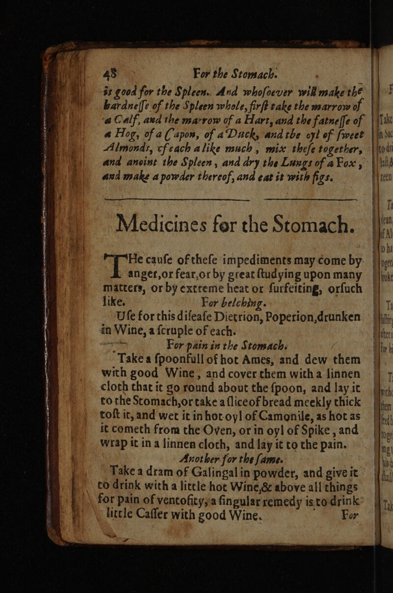 SORRENTO OE ORE one ye on nd lt _ f ee ee yan bardneffe of the Spleen whole, firft take the marrow of and make a powder thereof, and eat it with figs. Medicines fer the Stomach. He caufe of thefe impediments may come by anger,or fear,or by great ftudying upon many matters, or by extreme heat or furfeiting, orfuch like. For belching. Ufe for this difeafe Dietrion, Poperion,drunken in Wine, a fcruple of each. a For pain in the Stomach. Take a fpoonfull of hot Ames, and dew them with good Wine, and cover them witha linnen cloth that ic go round about the {fpoon, and lay it to the Stomach, or take a {liceof bread meekly thick toft it, and wet it inhot-oyl of Camonile, as hot as it cometh from the Oven, or in oyl of Spike , and Wrap it ina Jinnen cloch, and lay it to the pain. Another for the fame. Take a dram of Galingalin powder, and give it co drink with a little hot Wine,&amp; above all things Ae litcle Caffer with good Wine. For = wh