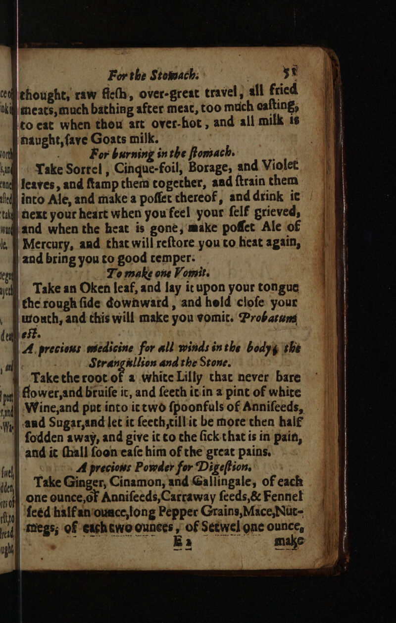 | For the Stomach: ihe}. tt chought, raw ficlh, over-great travel) all fried oki) eneacs, much bathing after meat, too much eafting, to eat when thou art over-hot , and all milk ts | naught, fave Goats milk. | ort . For burning inthe Pomach. oa il ake Sorrel , Cinque-foil, Borage, and Violet ‘nell feaves, and {tamp them cogecher, aad {train them ‘lel inco Ale, and make a poffec thereof, and drink ic tuk) Next your heart when youfeel your felf grieved, wud) and when the heat is gone, make poffet Ale of , |) Mercury, and thac will reftore you co heat again, ) and bring you to good cemper: cen To make one Vomit. yc). Take an Oken leaf, and lay icupon your tongue | the rough fide downward , and held clofe your , J wouth, and this will make you vomit. Probarung dest est. | A. precious wmiedicine for all winds in the bodyy the at ) Strangllson and the Stone. - § Taketherootof a white Lilly thac never bare ‘nat Hower, and bruife ic, and feeth icin 2 pint of white rail) Wine,and put into ictwo {poonfuls of Annifeeds, wy and Sugar,and lec ic feech,cillic be more then haif 1) fodden away, and give ic co che fick that is in pain, | and ic dhall fooneafe him of the great pains. fell A precious Powder for Digeftion. | Take Ginger, Cinamon, and Gallingale, of each | one ounce,of Annifeeds,Carraway feeds,&amp; Fennel ry) feéd halfan‘ounce,tong Pepper Grains,Mace,Nuc- i{) Megs; Of cach cwoounees , of Seewel one ounce, —- od