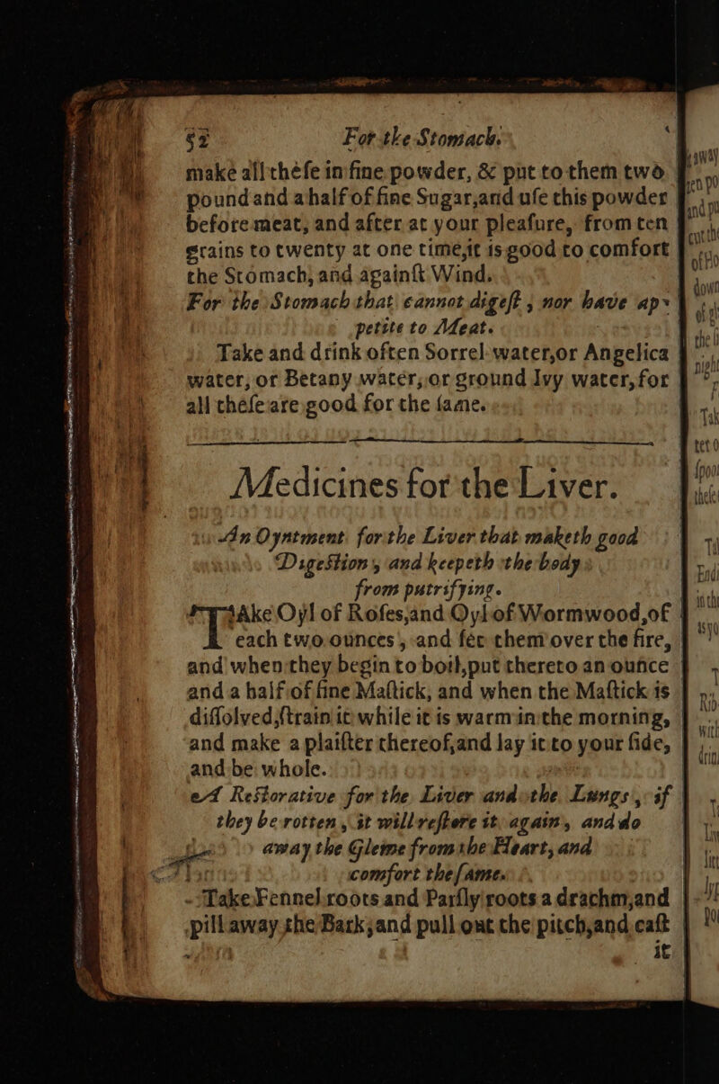 make all théfe infine powder, &amp; put to them two. petite to Afeat. | Take and drink often Sorrel: water,or Angelica | water, or Betany water, or ground Ivy water, for | all thefeare good for the fame. | An Oyntment. forthe Liver that maketh good DigeStion, and keepeth thebody from putrifying. |. {Ake Oy! of Rofes,and OyLof Wormwood,of | each two.ounces, and féc them’over the fire, | and when they begin to boit,put thereto an oufice | and a halfiof fine Mattick, and when the Maftick 1s | diffolved {train it while it is warmainithe morning, and make a plaifter thereof,and lay it'to your fides | and be: whole. | et Reftorative for the Liver and the Lungs af they berotten , st willreftere it, again, and do | away the Gleme fromthe Heart, and comfort the fame. * «