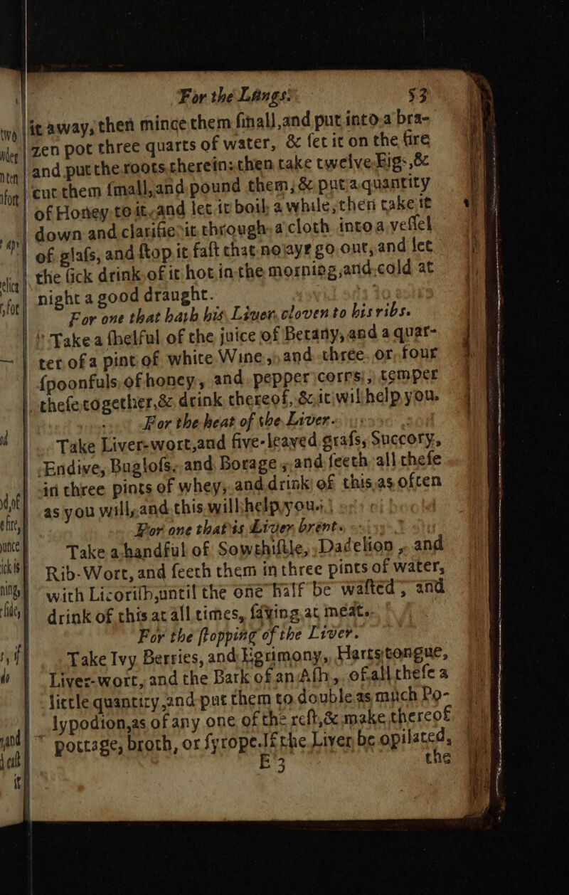 yp {it away, then mince them final and put into.a bra- Ney | ZED POC three quarts of water, &amp; fet it on the fire ntyy | and put the.roots.cherein: then take cwelve-Figs 8 ‘eucthem {mall,and. pound them, &amp; puta quantity of Honey-to ityand let it boil: a while, then takeitt down and clarifienit. through, a.cloth intoa veflel | of glafs, and ftop it falt chat-nojaye go ont, and lee thie fick drink.of it hot.ia the morniog,and.cold at night a good draught. + 20 For one that hath his, Liner, cloven to bisribs. |} Takea fhelful of the juice of Berany, and a quar- —~ | ter ofa pintof white Wine, and. three. or, four {poonfuls, of honey, and. pepper \corrs),) temper | thefecogether,&amp; drink thereof, Sci willhelp you. | a ¢ Bor the heat of tbe Liver. . , Take Liver-wort,and five-leaved grafs, Succory., Endive, Buglofs, and Borage s,and feeth all thefe in three pints of whey,.and.drink of this.as ofcen a | as you will,and this. wilhhelpyou.;,) i Por one thatis Liver brents, «+ \55°.. anc Take a-handful of Sowehiftle, Dadelion ,..and ck Rib-Wort, and feeth them in three pints of water, Nh) “With Licoritb,until the one” half be walted , and li) drink of this at all crimes, fdying.at meat. | For the [topping of the Liver. - f} Take Ivy Berries, and Hgrimony, Hartstongue, | Liver-wort, and the Bark ofan Ath, ofalithefe a | fietle quanciry 2nd-pat them to double as mich Po- ifort a lice fot jc E the tf 3 t