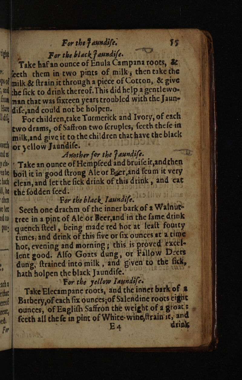 | For the F aundife. $e taht | For the blackFaundife. ~~? Take haf'an ounce of Enula Campana roots, &amp; leeth them in two pints of milk; then take the piel milk 8 {train ic through a piece of Cotcon,. &amp; give sid he fick co drink thereof. This did help a gentlewo- ftom Iman chat was fixceen years troubled with che Jaune Hitt |dife,and could not be holpen. dik} Bor children,take Tarmerick and Ivory, of each two drams, of Saffron two fcruples, feeth chefe in milk,and give it cothe children that have the black net lor yellow J aundife. i ndy Artother for the Faundife. Bas 2 ycly |: Take an ounce of Hempfeed and bruife ic,andchen ibe [boil it'in' good {trong Ale or Bger,and fcam it very Lith | lean, and fet'the fick drink of chis drink , and ‘cae lM ighefodden feed.” | | 3 then OV Bor the black, lavindife. } elt} Seeth one drachm of the inner bark of a Walnut- idt0 | gree in a pint of Ale\or Beer,and in the fame drink po | quench fteel , being made red hot at feait fourty | times; and drink of this five or (ix ounces at a cime hor, evening and morning ; this, is proved exctle lent good. Alfo Goats dung, or Fallow Deers dong, {trained into milk , and given to che fick, | hath holpen the black Jaundife.” ° re ach | For the yellow Iayndsfe. 3 tut | Take Elecampane roots, and che inner bark of 3 wot | Batbery,of each fix ounces;of Salendineé roots eight nat, | Outices, Of Englith Saffron the weight of a groats = | (eth all thefe in pint of Whice-wine,ttrain it, and mo - 4 dsink a ee gt an a = = ~—— —— = —_ = - - ee ean -” . ae * ~ A ae Nh ET LEP RO a er “ J a eh eemmemnnenes 8 oe - peers area eles - &gt; &gt; en a ee eae = ee ea SS Geeta t eee bt? \ &lt;a aha Aas: - - a “ — e ;