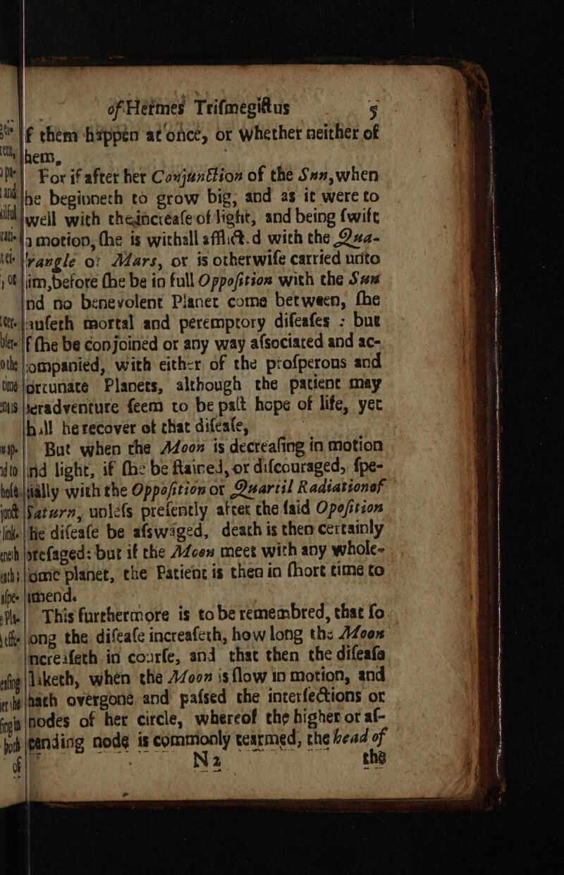 Mf them happen atonce, or whether neither of &gt; tO lhems, it! For if after her Conjunttion of the San,when iit )he beginneth to grow big, and as it were to if well with thedncréafeof Heht, and being {wife ite |) motion, the is withall sffi®.d with the Qxa- itt angle o: Mars, or is otherwife catried unite t|im,before fhe be in full Oppofition with the Sas ind no benevolent Planet come between, fhe |anfeth mortal and peremptory difeafes - bue dlts'|f (he be Conjoined or any way afsociaced and ac- othe |ompanied, with eith-r of the ptofperons and tim |orcunate Planets, although the patient may is eradventure feem to be palt hope of life, yet hall herecover ot chat difeate, | “| Bat when the Adcox is decreafing in motion dio |ind light, if (he be Rained, or difcouraged, fpe- bolts|ially with the Oppo/stion ot Quartil Radiationof wit [Satern, uolefs prefently atcer che laid Ope/sscon line Wie difeafe be afswaged, death is then certainly neh jprefaged: but if the AZcen meet with any whole- wh}/ombe planet, che Patient is then in hort time to shee |idend. . the! This furrhermore is to be remembred, that fo. | \f|ong the difeafe increafeth, how long ths A400 increifeth in courfe, and that then the difeafa nig |laketh, when the 47007 is flow in motion, and wip (aach overgone and pafsed che interfections or ‘sip nodes of her circle, whereof the higher or af- pb \eending nodg is commonly tearmed, the head of ly | N2 the Pa