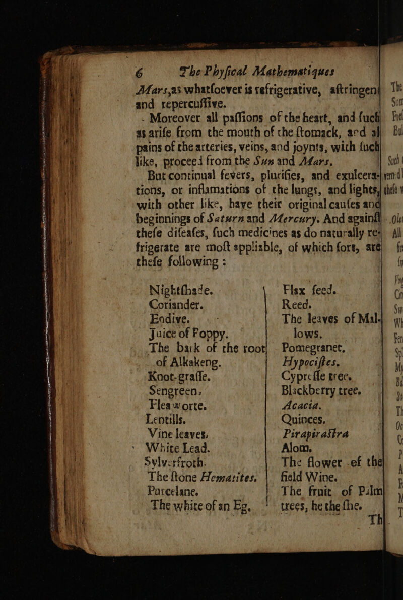 cu { i Mars,as whatfoever is tefrigerative, aftringen| : Mf and reperenffive. | eat - Moreover all paffions of the heart, and fuch : ah as arife from the mouth of che {tomack, acd all i. pains of che arteries, veins, and joynts, with {uch : aT like, proceed from the Sun and Afars. But continual fevers, plurifies, and exulcera-|yand! sl with other like, haye theic original caufes and - beginnings of Saturn and Mercury. And againil thefe difeafes, fuch medicines as do naturally re: a ’ frigerate are moft sppliable, of which fore, arg fr Ms thefe following : ( nf Nighthhade. Fisx feed. Cin Coriander. Reed. * Endive. The leaves of Mal Juice of Poppy. lows. Fn The bark of che root] - Pomegranet. . : of Alkakeng. Hypociftes. u ‘i Koot-grafle. Cyprcffe tree. , f Sengreen, Blackberry tree. \ | Flea-# orte. Acacia. T ' Lentils. Quinces. Oe if Vine leaves, Piraptrastra ( ae * White Lead. Alom. p a Sylverfroth. | The flower .ef the f 2 | Theftone Hematites. | fisld Wine. ; Parcelane. The fruit of Pulm ’ The white of an Eg, trees, he the fhe. 1 Thh.