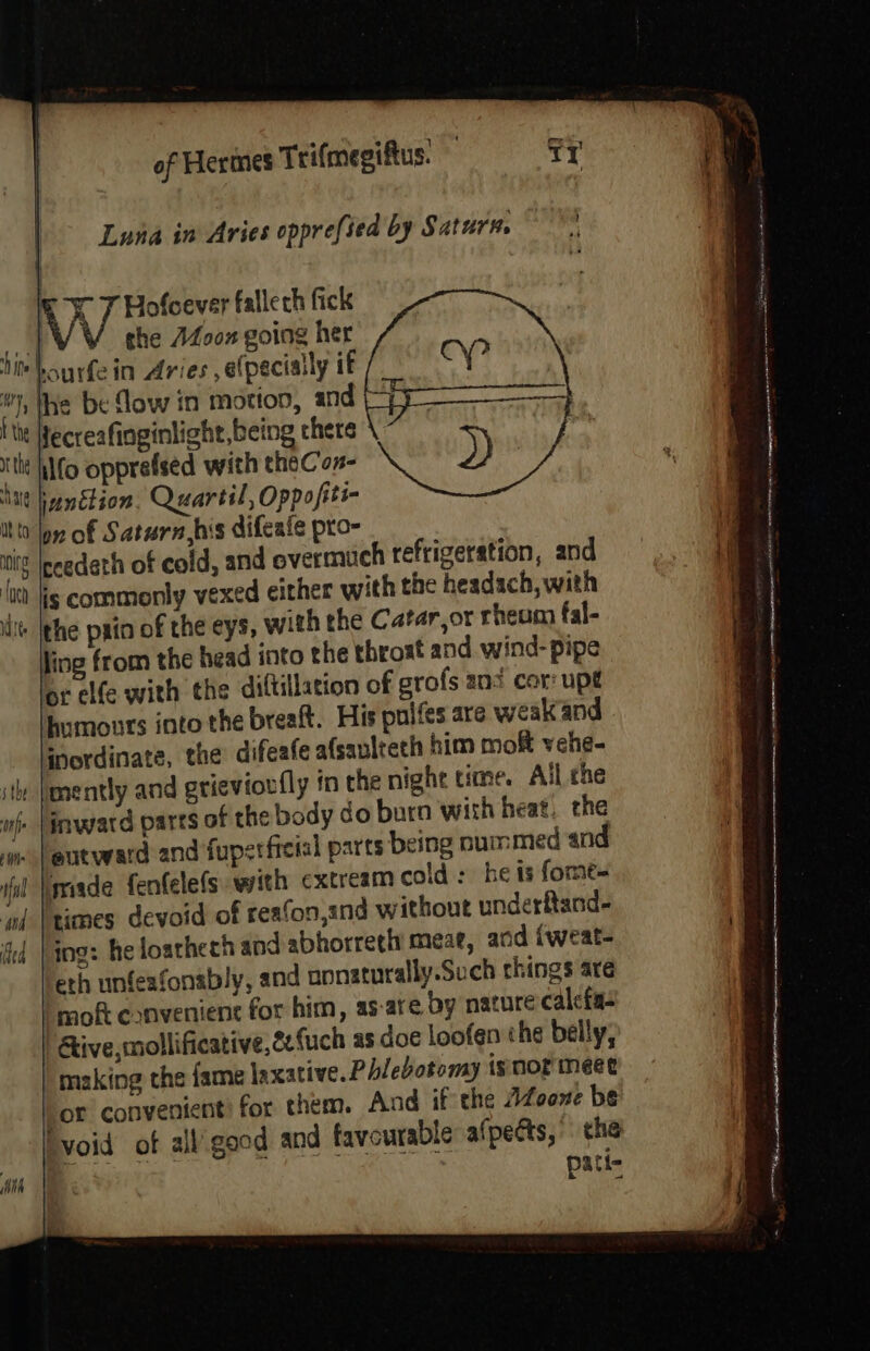 Luna in Aries opprefied by Saturn. vi Hofoever fallech fick ne ¥ ghe AZ00n going her hin bau rfei . De Tee hourfe in Aries ,elpecially if 4 The be flow in motion, and I tie Hecreafinginlight, being there | ithe hlfo opprefsed with theCon- hit hienétion. Quartil, Oppofiti- itt Jon of Saturn,his difeate pro- Pia ceedeth of cold, and evermuch refrigeration, and ‘tt jis commonly vexed either with the headach, with iit |phe pain of the eys, with the Catar,ot rheum fal- ling from the head into the throst and wind- pipe or elfe with the diftillation of grofs ani cor upt humours into the breaft. His pulfes are weak and inordinate, the difeafe afsavlteth him mof vehe- mently and grievioufly in the night time. Ail the . |inwatd parts of the body do burn with heat, the eutward and fupetfieial parts being num med and Imiade fenfelefs. with cxtream cold: he ts forme~ limes devoid of reafon,znd without underftand- ing: he loatheth and abhorreth meae, and iweat- eth unfeafonably, and uonaturally.Such things are | moft convenient for him, as-are by nature calefa- Give, mollificative,2efuch as doe loofen che belly, making the fame laxative. Phlebotomy isnormeet ‘or convenient) for them. And if the AZoone be Tvoid of all’ good and favourable afpedts, che pati-