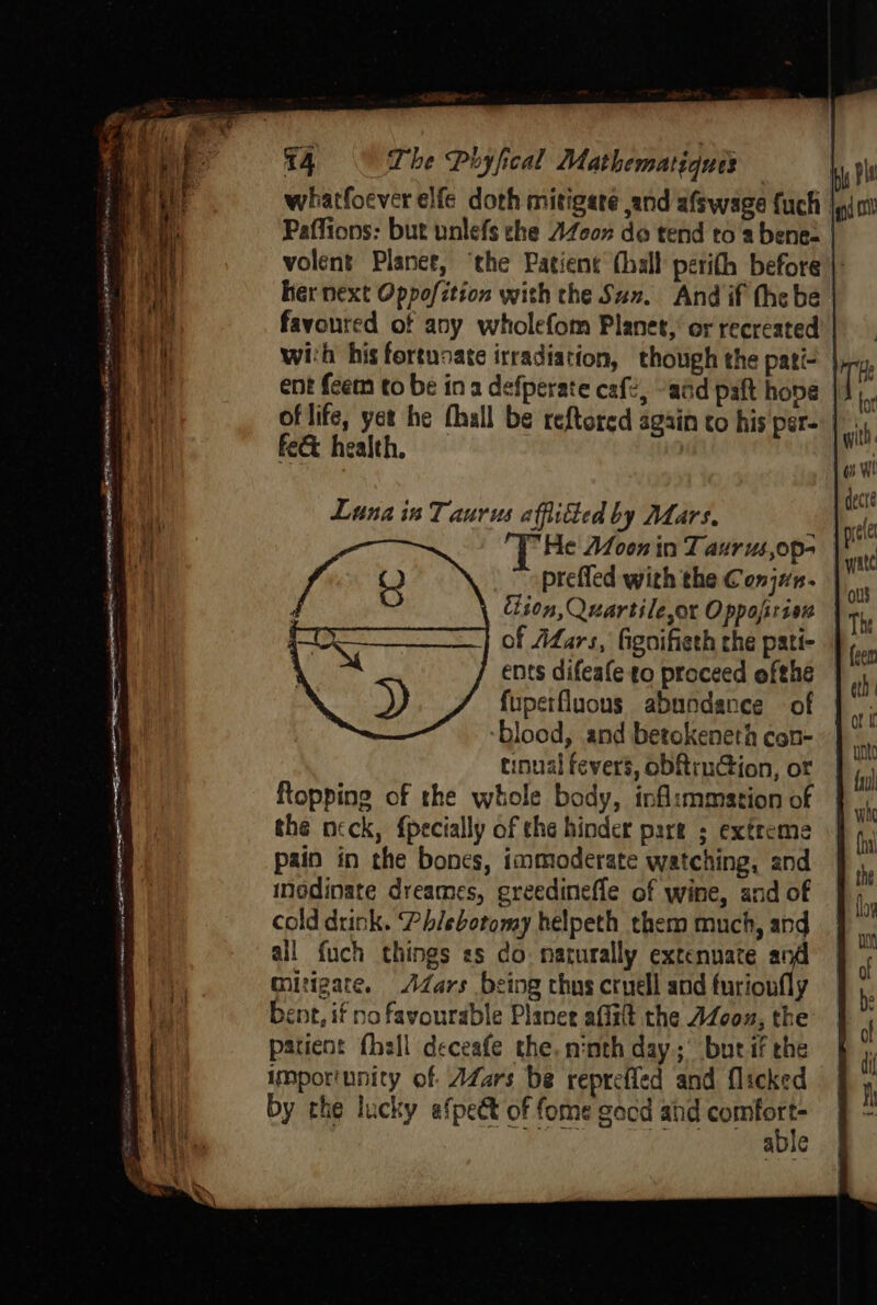 wiatfoever elfe doth mitigate and afswage fuch jn 0 her next Oppofition with the Sun. And if the be with his fortunate irradiation, though the pati- ent fcem to be ina defperate cafe, “add paft hone fe&amp; health. fuperfluons abundance of ‘blood, and betokeneth con- inual fevers, obRruGion, or Rtopping of the whole body, inflsmmation of the neck, {pecially of the hinder pare ; extreme pain in the bones, immoderate watching, and inodinate dreames, greedinefle of wine, and of cold drink. Phlebotomy helpeth them much, and all fuch things es do. naturally extenuate and mitigate. Adars being thus cruell and furioufly bent, if no favourable Planer affatt the AZoou, the patient fhell deceafe the, ninth day; but if che imporinnity of AZars be reprefled and flicked a