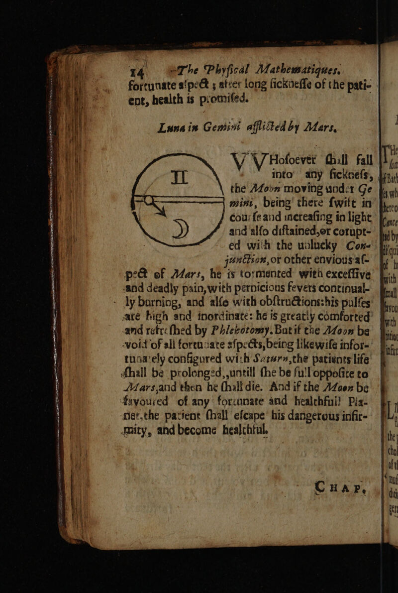 Lunain Gemini afflited by Atars, V V Hofoever hill fall into’ any fickcefs, } the AZoom moving wader Ge jf, mint, being’ there fwitt in cour fe and incteafing in light &gt;) A and alfo diftained,er corupt- | i éuetion, or other enviousal- and deadly pain, with pernicious fevers continual- | - ly barning, and alfe with obftru€ions:his pulfes ace high and inordinate: he is greatly comforted’ tnoa‘ely configured with Satarn,the patients life | fhall be prolonged, untill the be fulloppofite ro | Mars,and then he (hall die. And if the AZaez be fayoured of any forcunate and healehfui! Pia- niet.the patient fhall efcape’ his dangerous infir- gnity, and become healchtul. CHAP,