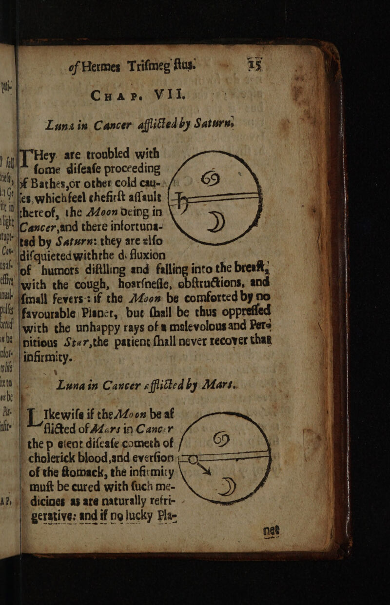 Lunain Cancer afflitted by Saturn, Hey. are troubled with fome difeafe proceeding of Bathes,or other cold cau- Hes, whichfeel chefirit affaule thereof, the 42Z00n deing in ' \Cancer,and there intortuna- “Ited by Saturn: they are &lt;lfo difquietedwithrhe di fluxion of humors diftlling and falling into the breaf, fine Jypith the cough, hosrfnefle, obftructions, and i Mfrnall fevers:: if the AZcom be comforted by no ils favourable Pisner, bue thall be chus opprefied at |with the unhappy rays of 8 mslevolousand Pere #8 | nitions Ster,the patient (hall never recover thag i ‘infirmity. 7 ee in Cancer «fitted by Mars. #206 | Mee L_lkewile if the AZo0n be af it fitted of AZars in Cane:r the p etenr difeafe cometh of of the flomack, the infirmiry _ }, muft be cured with fuch me- dicines as are naturally refri- gerative: and if ng lucky Fla-