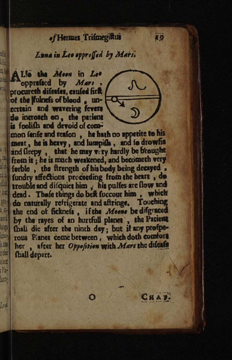 Luna in Lee oppreffed by Mars 4 Lfo the Afeon in Lee mo opprefied by Afar: tf iprocureth difeates, eaufed fick of the ffulnefs of bleed , un- FQ} ieertaio and wavering fevers ; de incrotch on, the patient is foolith and devoid of com= i ‘oon fenfe and reafon , he hath vo appetite te his ‘meat, he is heavy, andlumpith, andiedrowfie (| ‘Wand fleepy , that he may very hardly be Brought. a SY from it ; he is mach weakened, and becometh very a M} feeble , the ftrengeh of his body being deeayed if | fundry affeCtions proceeding from the heart , de al trouble and difquiet him , bis pulfes are flow and Jat) dead. Thefe things do bet {uccour him , which iO do naturally refrigerate andaftringe, Touching ‘G} the end of ficknefs , ifthe AZoone be difgraced md) by the rayes of an hurtfull planes , the Pacient ios} (hall die after the ninth day; but if any profpe- “i} yous Planet come between, which doth comtors ill) her , after her Oppefisien with Afars the difeate , is | fhall depart. ! Ni | Pla te a ; fal hotts | Lwih |