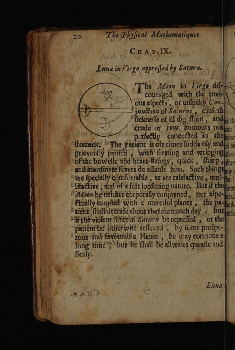 Luna in Virgo oppreffed by Satara. | he AZoon in Virge dit | mA  colirsged with the -envi-} | ous afpects , or uolucky Con.) a  junttion of Saturne, cauteth Sve / fieckneffe of il digs ftion , and) ae “etude of saw, humours noth.’ | perfectly concocted, in se a heme: b'The patient is off times fudda’ ily andi erievonfly bsitiéd 2 ‘with’ fresting and- wringingly,,, “ofthe bowels 46d heart-Brings, quick , (harp shit: and inerdinaté fevers do affanle him, Such things] are {pecially ¢ comfortable , as are calefactive , mol-p,.; lifactive ; and of Pai eahdtat nature. Bat if ehe , nor a : 4 sani be See el pettaiea® by fome profpe- rous and’ fayourab! e Plater , he may contione a jong’ time’) but ‘he fhall'be-allwaies queafic and, fickly.