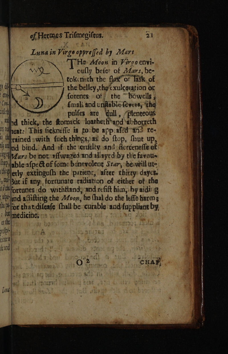 Lunain Virgo oppreffed by Mars | yn THe Moon in Vergo envi- oe \ oufly befet of AZars, be- WM tokcrieth the faxtor Takk, of the 'belley ,the’cxulceration or forenes of the ~bowelils ; » dnaki. and unitable fevers, ‘the hy is eae? pulfes are dull , ‘plenteous ind thick,» the ftomsck ‘loatherh*and ‘abhorreth IS theat:’ This fickneffe is go:be app:afed-an? re- | Whesined swith fuch.things,a% do ftop, fhut up, ya ind bind: And if) the corueliv .and -fierceneffe of in dars be notysfwaged-and:sllayed by tke favous hi? lable afpe&amp; of fome benevoleng Star, sheswilliut- hierly extinguth: the ‘putienr, ‘after thitry: days. s00'Bixe if any, fortunate radiation of -either of the Fortunes do withftand;:and refift him,: by aiding ‘hod adifting the AZoon, he (hal do the lefle harms ‘Tor that.difeafe fhall'be::curable and-fuppliane by, Inedicine. | RO 2