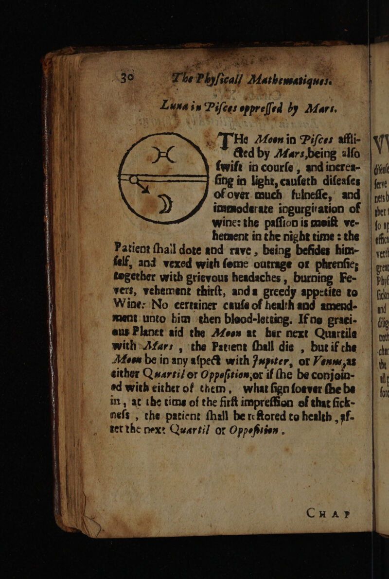 y y Sa Wg ‘ z atre pe P Se EM hae ee “Sethe: a Say ag &amp; é Luna in Pifees opprelfed by Mart. He Moonin Pifces alfli- &amp;ed by Afars,being alfo ¢: Ging in light, canfeth difeafes of over. much fulneffe,’ and immoderate ingurgiration of wine: the paffion is meift ve- hement in the night time : the Patient (hail dote and rave , being befides him- felf, and vexed with feme outrage or phrenfic; together with grievous headaches , burning Fe- vers, vehement thirft, ands greedy appetite to Wine: No certainer caufe of health and amend- ment unto bia hen bleod-leteing. Ifne graei- eus Planet aid the Afeow at her next Quartile with» Afars , the Patient thall die , but if che Men de in any afpe® with Jupster, ot Venwe,as either Q sarti/ or Oppefition,or if the be conjoin- ed with either of them, what fign foever the be it, ac the tims of the firft impreffion of that fick- nefs , the patient {hall ber ftored to health , 9f- Bet the next Quartil or Oppeftsion .