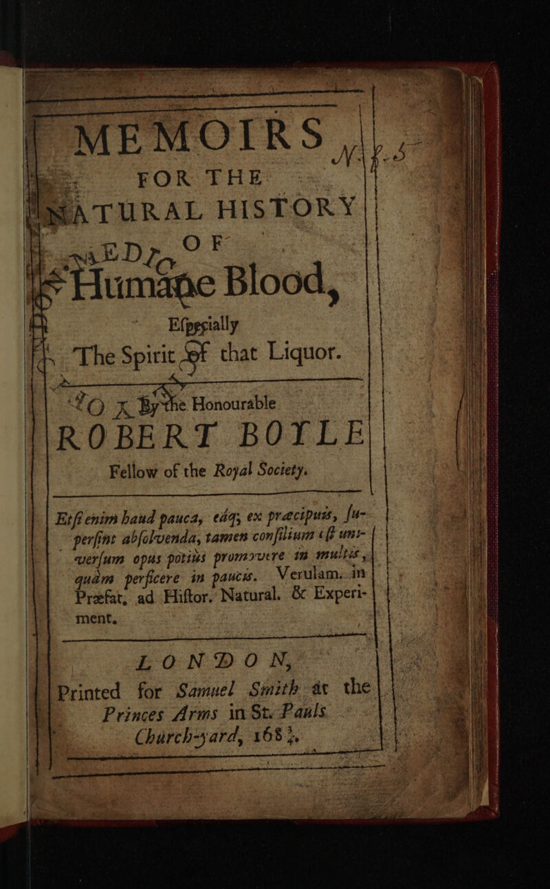 P MEMOIRS, ROBERT BOYLE Fellow of the Royal Society. Eifi enim haud pauca, ¢aq; ex precipuss, fu- - perfint abjeluenda, tamen conjilinm ¢f uni- wer/um opus porins promouere 1 multis, quam perficere im paucs. Verulam...in Prefat, ad Hiftor. Natural. 8 Experi- ment, Pbk ieee ee Cee ROE Preto ee Pre LONDON, Printed for Samuel Smith ax the) Princes Arms ii St. Paals Charch-yard, 168}. &lt;r a ere Snail Stearate ebiter e ae rohetete wince te tet Cte eee &lt;3 a POLL EA eRe NLT NEARER TEASE ARIES