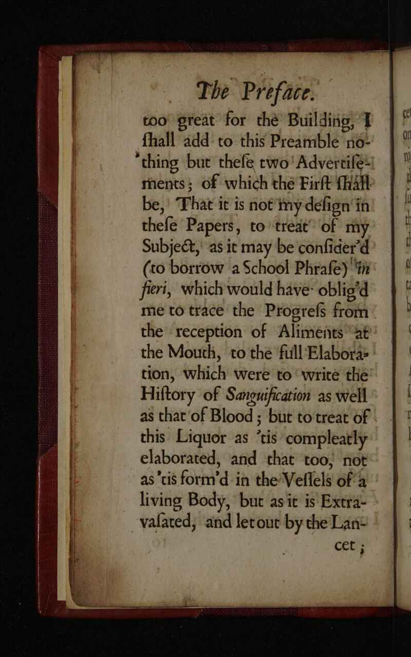 too great for thé’ Building, J fhall add: to this Preamble no- thing but thefe cwo' Advertife: ments; of which the Firft (halt be,’ That it is not’ mny defign'in thefe Papers, to treat” of my Subject, as it may be confider’d (to borrow a School Phrafe) iin fieri, which would have- oblig’d me to trace the Progrefs from the reception of Aliments “at the Mouth, to the full Elabora:> - tion, which were to ‘write the Hiftory of Sanguification as well as that’of Blood ; but to treat of this Liquor as ’tis compleatly elaborated, and that too; not as tis form’d in the’Veflels ofa living Body, but asit is Extra- -vafated, and letout by the Lane