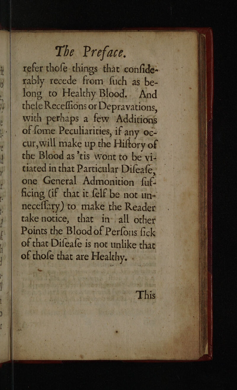 refer thole. things thar’ confide rably recede from fuch as be- long to Healthy Blood.. And thele Receflions or Depravations, with perhaps a few. Additions of {ome Peculiarities, if any oc- cur,will make up the Hiftory of the ‘Bided as*tis Wont to be viz tiated in that Particular Difeafe, one General Admonition fu. ficing (if that it-felf be not un+ neceffzry) to. make the Reader take notice, that in- all othey Points the Blood of Perfonis fick of that Difeafe is not unlike thar of thofe that are Healthy. ~ a SS SS Fx Brea SSE OE Sie AL = SS a eS a “e »* piste te v aoe inenieae ra terieie sti m PDMS LIARS TE REAL ANIL AWA LE Mc NG COPE PEAS, SLL GN RENAE EES