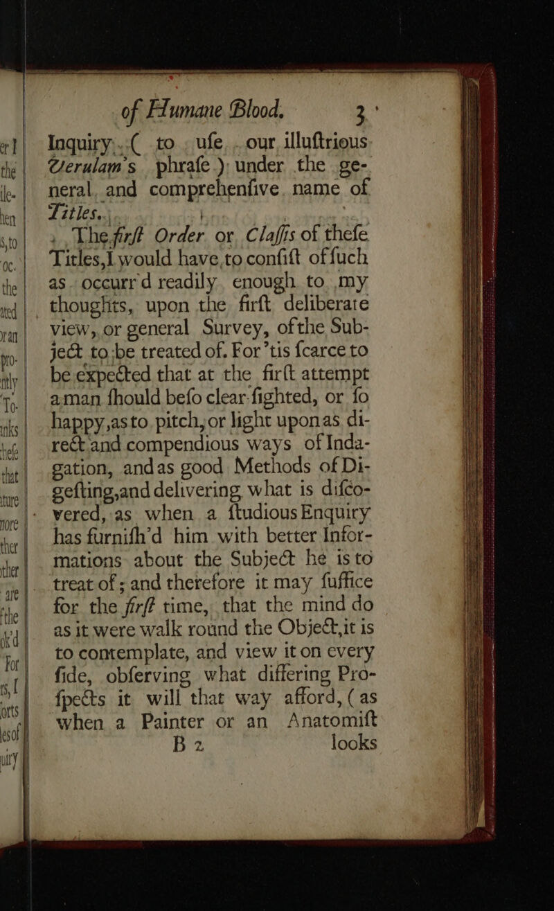 — &lt;? 4 = — co = co an = os 2 &amp; of FLumane Blood. ee Inquiry:..( to . ufe, . our, illuftrions @erulam’s phrafe.) under the ge- neral, and comprehenfive. name of Titles..;. | Thefizft Order or, Clafis of thefe Titles,] would have,to confift offuch as. occurr d readily, enough to my thouglits, upon the firft deliberate view,,or general Survey, ofthe Sub- ject to:be treated of. For’tis fcarce to be expected that at the firft attempt aman fhould befo clear-fighted, or fo happy,asto. pitch, or light uponas di- rect and compendious ways of Inda- gation, andas good Methods of Di- gefting,and delivering what is difco- vered, as when a {tudious Enquiry has furnifh’'d him with better Infor- mations about the Subject he is to treat of ; and therefore it may fuffice for the fir time, that the mind do as it were walk round the Objectit is to contemplate, and view it on every fide, obferving what differing Pro- {pects it will that way afford, (as when a Painter or an Anatomift Bz looks