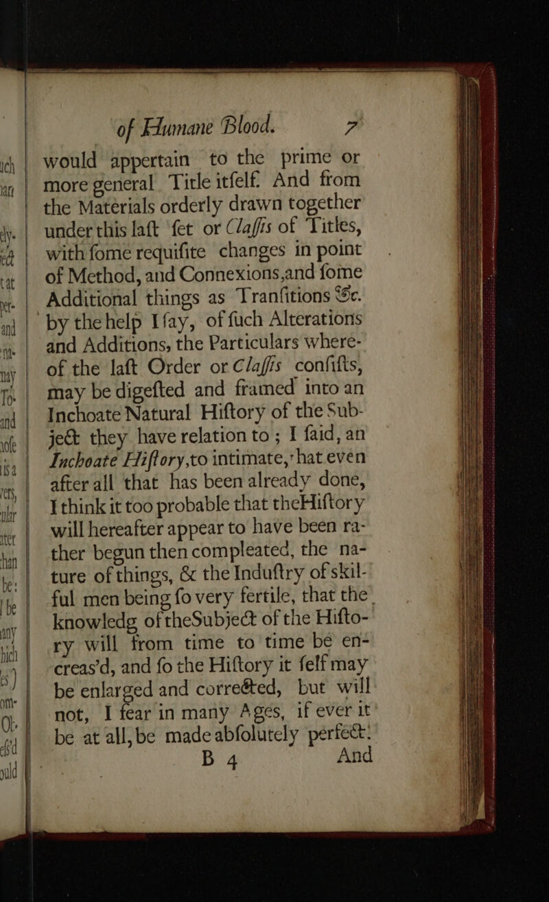 would appertain to the prime or more general Title itfelf And from the Materials orderly drawn together under this laft ‘fet or (lafis of ‘Titles, with fome requifite changes in point of Method, and Connexions,and fome Additional things as Tranfitions ‘5c. by thehelp Ifay, of fuch Alterations and Additions, the Particulars where- of the laft Order or Clafis confifts, may be digefted and framed into an Inchoate Natural Hiftory of the Sub- je& they have relation to ; I faid, an Iuchoate Hiftory,to intimate, hat even after all that has been already done, I think it too probable that theHiftory will hereafter appear to have been ra- ther begun then compleatea, the na- ture of things, & the Induftry of skil- ful men being fo very fertile, that the | knowledg of theSubject of the Hifto- ry will from time to time be en- creas’d, and fo the Hiftory it felf may be enlarged and corre@ed, but will not, I fear in many Ages, if ever it be at all,be madeabfolutely perfect: B 4 And