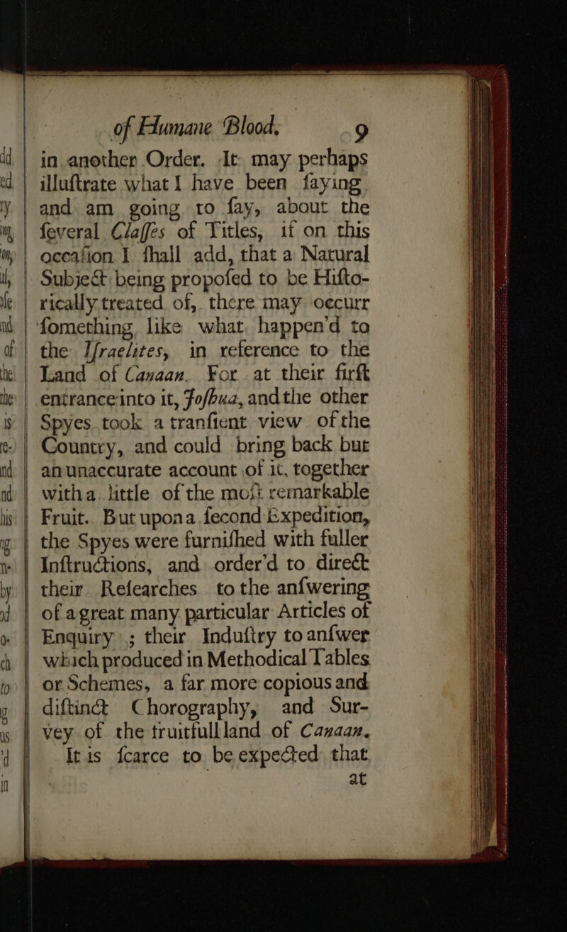 in another Order. It. may perhaps —illuftrate what I have been faying and am going ro fay, about the feveral Claffes of Titles, if on this aceafion I fhall add, that a Natural Subje&t being propofed to be Hifto- _ rically.treated. of, there may oecurr the Jfraelites, in reference to the Land of Cavaan. For at their firft | entranceinto it, Fofbua, andthe other Spyes.took a tranfient view of the Country, and could bring back bur | amunaccurate account of it, together witha little of the most remarkable Fruit. But upona fecond Expedition, | the Spyes were furnifhed with fuller | Inftructions, and order’d to direét their Refearches to the an{wering of agreat many particular Articles of Enquiry ; their Induftry to anfwer which produced in Methodical Tables or Schemes, a far more copious and. | diftiné Chorography, and Sur- vey of. the truitfullland of Canaan, Iris fcarce to be expected that at