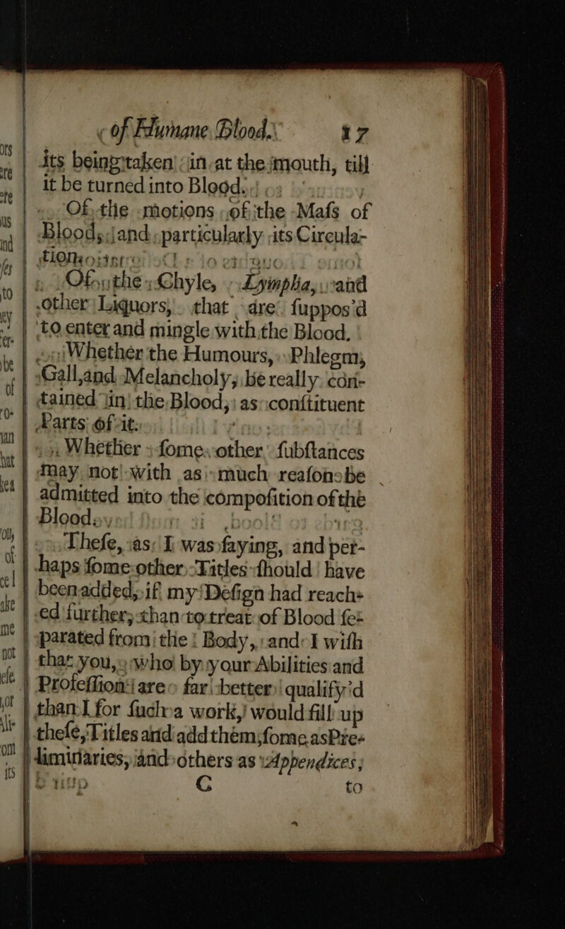 _ dts beingptaken’ in at the mouth, till it be turned into Blood. } .. Othe smotions ,of the -Mafs of ny Bloods:jand particularly. its Circula- TOM o}451 ooCh & 10 etna ete) ’ » Ofnuthe- Chyle, , Lyimpha, and other Liquors, \. that dre’. fuppos’d ” | ‘to enter and mingle withthe Blood, .. | coiWhether the Humours, Phlegm, | Galland Melancholy, be really; cdn- ™ | tained iin) the Blood, as-conftituent © | Parts: ofits... : iil .. 5, Whether fome. other. fubftances : | May. not! with asimuch reafonobe | admitted into the compofition of thé | Bloods, rat bool: ing i Thefe, :as: I, wasofaying, and pet- | haps fome-other “Titles fhould | have tl) been added; if, myDefign had reach+ it | ed further; chan to-treat: of Blood fet i | parated from the | Body,:and-I with iM | that you,» sho by your Abilities and | Proteffion: are far -better qualifyid f | than: Lfor fuchoa work,! would fill up Ny }