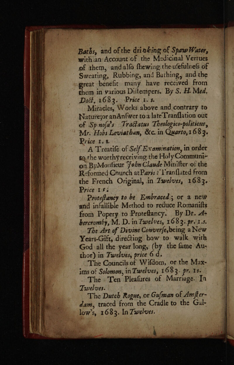 be Baths, and of the dria&ing of Spaw Water, with.an Account‘of the Medicinal Vertues of them, andalfo fhewing theufefulnefs of Sweating, Rubbing, and Bathing, and the great benefit many have received from them in various Diitempers. By S. H- Med, Dot, 1683. Price t.s. Miracles, Works above and.contrary to Nature;or anAnfwer toa lateTranflation out of Sp-nofa’s Tractatus Theologice-paliticus, Mr. Hobs Leviathan, &c. in Quarto,1683. ‘Price 1.5. A Treatife of Self Examination, in order tq the worthyreceiving the Holy Communi~ on. ByMonfieur Fobs Claude Minifter ox the R-formed Caurch at Paris :'l'ranflated from the French Original, in Zwelves, 1683.- Price 153 cS ite Proteftancy to be Embraced; or a new and infallible Method to reduce Romanifts from Popery to Proteftancy. By Dr. > bercromby, M. D. in Tavelves, 1683. pr. 1.s. The Art of Divine Converje,being a New Years-Gift, directing how to walk with God all the year long, (by the fame Au- thor) in Taelves, price 6 d. The Councils of Wifdom, or the Max- ims of Solomon, in Twelves, 1 683. pr. 15. The Ten Pleafures of Marriage. Jn Towelves. The Dutch Rogue, or Gufman of Amfter- dam, traced from the Cradle to the Gual- low’s, 1683. In Zwelves.