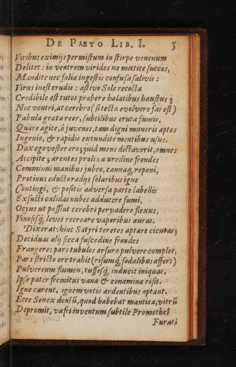 Delitet : in ejes virides ne mittite fuccor, AMandite nec folia ingeflis confufafalivis : Jiru: i eft e shi : : 4flivo S slereco etia 4 Credibile efl tutos pr abere balatib e banfius s Nec ventríi,at cerebro( fitetla evolvere f é 9, ) Pabula erata reor, f subtil ibus eruta funis, Quare agite,0 jMUenes, Iam digi PIUHCV I4 dns fof Ingenio, c rapidis esetmndite meutibns ufus. Dux egovefter eres 57d mens dilaverit omnes Accipite s areutes prolixa tredine fronde Commintnimansnibur jubeo, CABPAG, repe, FÉ us edutloradgs folaribus igne e (ontingi 1, Cj pofitis adver[a parte labels E x[utli calidasuubes a adslucere fumi, Ocyu: HÍ poft Ht cer ebri pervadere flexus; Vino oif 4, levet vecreare vaperibus auras. Dixerat:bzac S, AT yri teretes aptare cicubats Deciduas al (icca fu[cedine frondes Francere: pars tubulos t av[uro pulvere complet, Par: f!ritlo i trabit (rifum, fodaliburaferr) Pulvereum flumen, tuffe/a, indncit iniquat, pl e páter. vont VAHA &amp; eonamina vifit. Igne carent, nem votis ardentibus. aptant. Ecce Sezex afi f, quod babebat mantisayvitris Dipromit, vafriimventum fabtile Promethei Furats