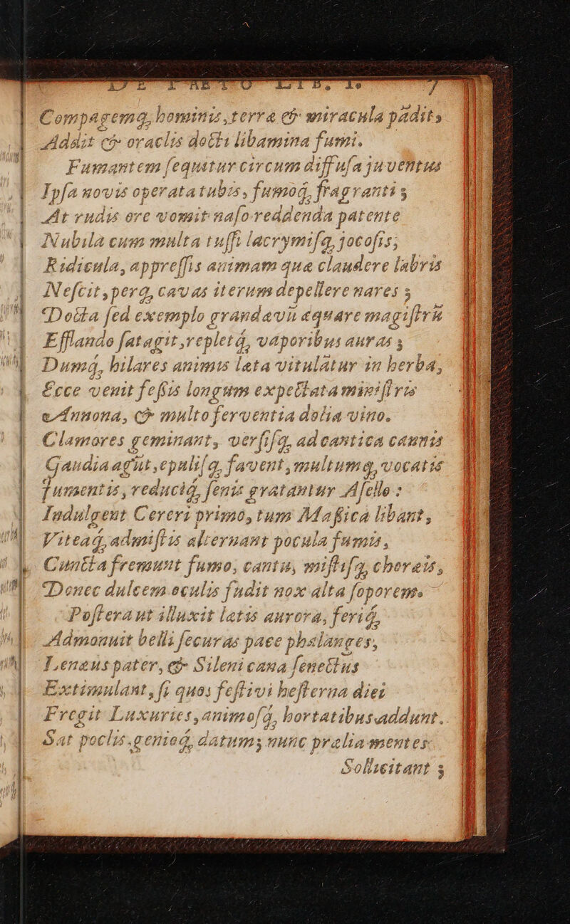 ferra es wir acia 1 Fumantem 'eqiituv e ircutm diffufa ajH Uentizá Ipfa M0^U14 op e ata tub: 4 cuim frag anti $ At vudis ore vosait ie reddenda patente Nubila cum multa tuffi lacrymi /2 jocofís; Ridieula, appre[fis avimam qua c Pind: ere lalivis pos ci spere, CAU 44 iterum Aegelier MaYeS 5 Do&amp;la fed exemplo grandav n équarc m agifirh Eri ft jit agi v^ V abemus 3 Dus 4, bilares « animi leta vitulatur in berba, £cce venit fefízs ia ong expe Pula wieidrs e/funona, C multo fergentia dolia vimo. Cla ores geminant; verfifqy ad vAntica CAHn1A Gau dia agit epuli| q. favent: visuiig- / 064116 jun sentis ,veducia, fenis gvatamuy Afello : Iudul gent Cereri: pri 7105 0428 Mafica bibant, MA Vitead, admifiis alieyuant pocula fumi, Cuntia fre unt fumo. CATE B, 3 Jufhfa, Chberau, 5 j Donec dulces eA P fudit u ox alta fopoveme. y oi Poffera ut illuxit latis aurora, ferid, Admonuit bell; Jeeuras paee phstanges, , : f Leneuspater, ed» Silenicana lene&amp;tus Extimulant if 9403 feft ivi beflerna diez Fregit Luxurie * (mj - ) 5,4ninofa, I E C f hn 14 7i : ]-: ; 2 i poch $.gentog, datutms nunc pralia mentes [qd 17] gelbeizain $