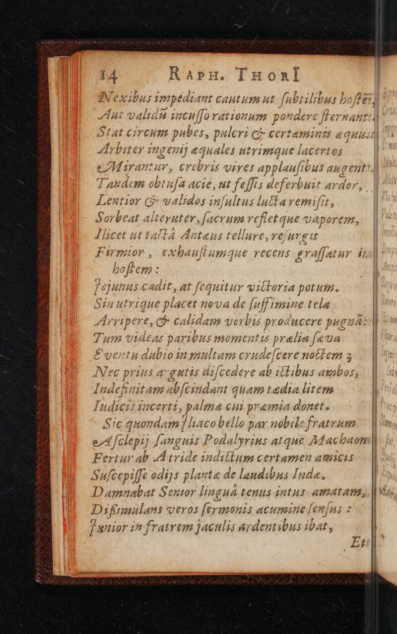 n Arbiter ingeni] a quales utrimque lacertos Taudcm obt Ha acie, ut feffrs deferl Hit ardor, Lemtior ( valides i infultus lucta remifit i Sorbeat alteruter, facrum vefletque vAperem, J licet ut t. allá dnteus telluye, re) nr et Firmior e exbanufi Hm-2ue recens f raffatur 1; boliem : j ejunus cadit, at fequitur vitloria potum. Sin utri que plac et eva de fuffimine tela Arripere, c calidam verbu proc ucere pugu Á: Tum videas paribus: momentis prelia f. €&amp;UA É£ ventu dabioin multam crude[cere notlem ; Mec prius a-gutis difcedere ii iéilibus aiibos, Indefinitam abfcindant « quam taedia litem Indicis iacerti, palea eui pramia donet. Sic quondam j liaco bello par nobile fratrum Fertur ab A tvide indillum certamen amicis Sufcepiffe odi]s planta de landibns Inda. Damnabat Seutor linguá tenus intus. amatam, Difgmnulans qeros fer: monis acumine [en|ns « Junior in fratrem jaculis ardentibus iat, | it | |