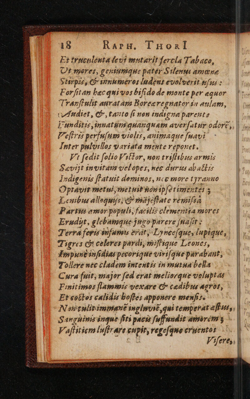a8 RarH. lnuonIl Et tritculenta evi mutavit fercla Tabaco, Ot meret, gentumque patér Silenmi amine Sterpzs, C» seniaméros ladent evolverit eiu : Forfttan bac quivwos bifido de monte per eguor |: Tranzfinlit auratam Borea regnator $a anlap, cwffitdiet, € tasto [i non indigna parente E'tnditis Jinnatiima quamquam averfatur edort;,, | V'e[Iris perfufusa violis, auimaque fuavi Inter pulotllos variata mente veporet. Ft fedit [olio Vitlor, non rrifibuns: aY naL Sevijt invitam velopes,mec durius abatlzs Indigenis flatuit dominos, nce move tyranuo Opravit metui, melust'hónipfetimeztet s Leniburallaquis; ei majycftate remifsa Partin amorpopttli, facilz: clementta mores Erudit, JMetyscnd juro parere [nafit ; | Terra feris i suf upots erat, Lynee[ques luptque,.. | y. Tigres e eoa pardi, mifhique Leones, Vespunt infidias pecorique virifque párabant, - | Tollere nec cladews intentis in voutua bella | Cura (uit, major fed erat mseliovque voluptat Finitimos flammis vexare €&amp; caedibus Agrof, Et sótlos calidis bofles apponere menfis. | Nsstulirimmant inglsosé qui temperat efft, Sanguinis inque fiti pació fuffundit amirém 3. F, /fer 7 CHEER