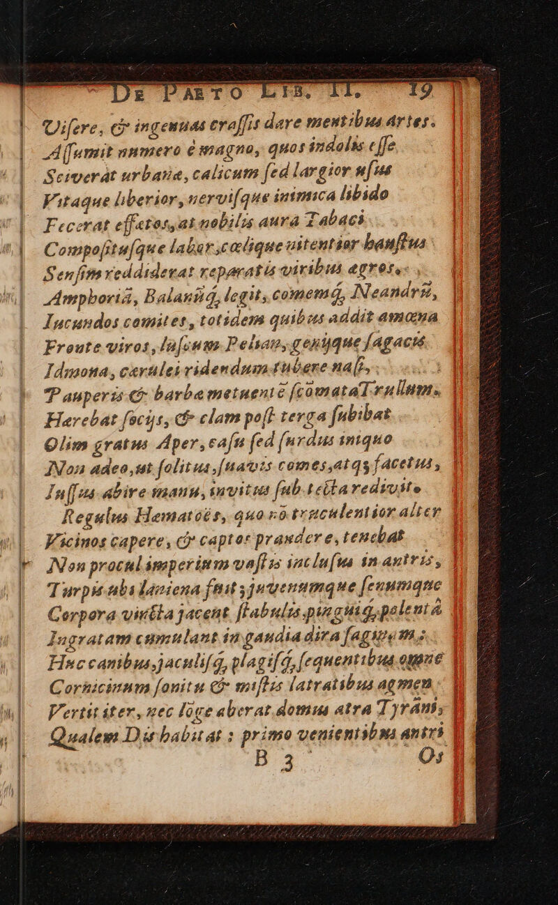 Qifere, c ingenuas eraffis dare mentibus Artes; JA fumit numero é magno, quos indolts c [fe Seiverát urbatia, calicum (ed largior m[us Vitaque liberior, nervi[que inimica libido Fecerat effetos,at nobilis aura Tabaci Compo[ituque labar,cadique vstentior baufiua Senfimveddidevat reparatis viribus egreta: , Ampboria, Balanitá, legit; comemá, Neandrii, Incundos cotnitet , totidem quibos addit amama Froute viros, la[cums Pelyan, gent que fAgacté Idmona, cavtles videndum tubere na[), - | T auperis &amp; barba metuenié [fcomataT ullum. Herebat fociis, cf» clam po[E tevga fubibas Qlim gratus Aper, eafn (ed (urdus iniquo JNon adeo sut folitus [uacots comes ,at qs facetus , In[[sa- abire snauu, snvitta fub.tebta redivite Regulus Hamatoés, quo vórgculentior altev Y Vicinos capere, c capto* prander e, teucbat Í INon procul amper im va[lss iacluua in antris, | Turpu ibi lastena ftit jutuenumque [eunmane Corpora viréla jacent flabulrs putas polenta Iugratam ctmnlant in gaudia dira [agWi vs À- Hsccanibusjaculi[q,glagi[d, (equentibua. opone Y DU. Corhicinum fonitu c miflzs latratibus agmen - V Vertit iter, nec lóge aberat. domu atra Tyram; m Qualem Dirbabuat : primo venienisbns antri 1i B3 O0: