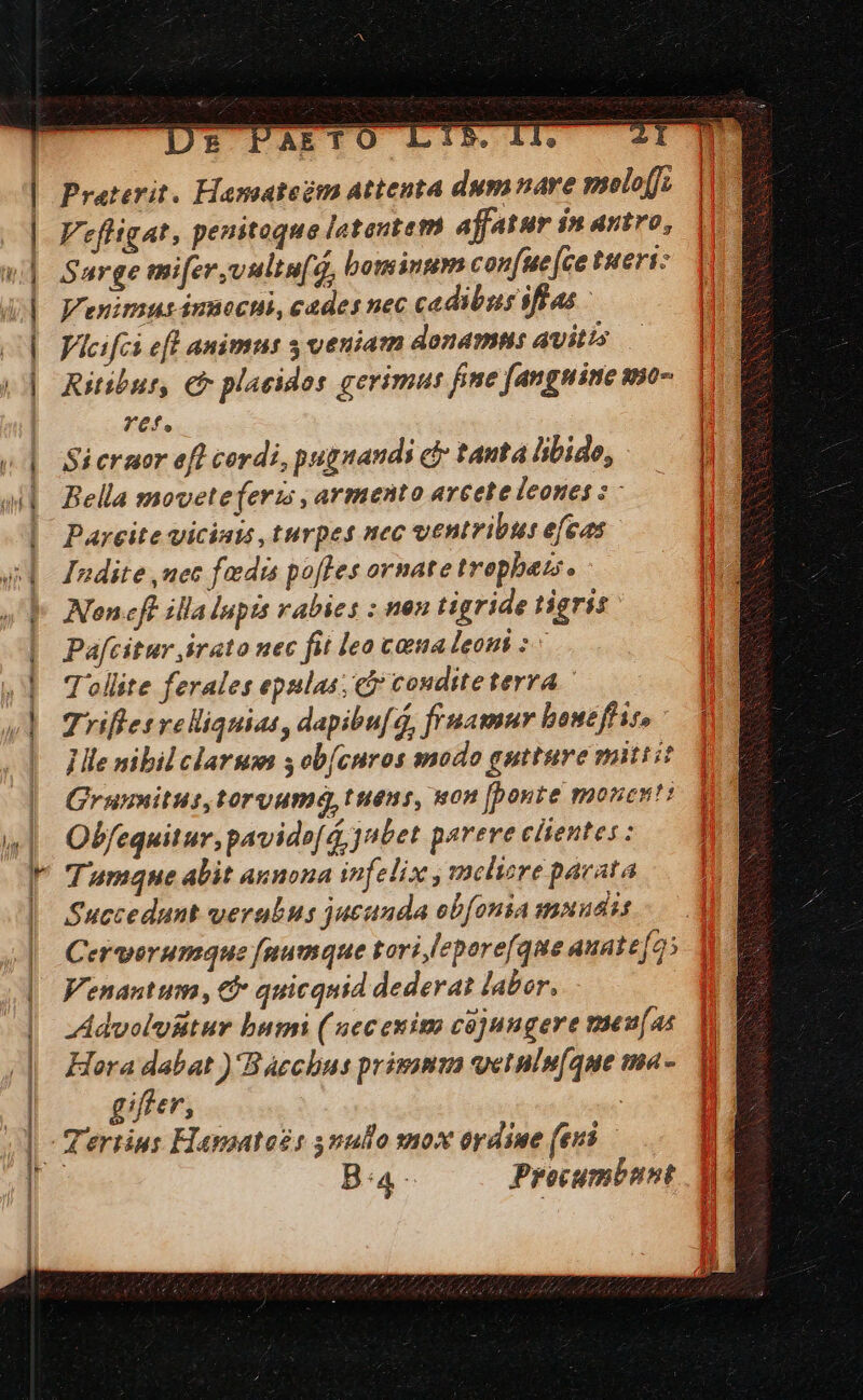 ool OMMAUMOR s aMEBÜRTD ÉDMEUE 8 qal c a la S RÉS Praterit. Hamateém attenta dumnare molo[fi Vefligat, peuitoque latentem affatur in antro, Surge mifer,vultaf. g, bominum con(ue [ce tueri: enims innocui, cades nec cadibus iflas | Vicifci efl animus 3 veniam donamus avitis — Ritibur, € placidos gerimus fime [angnine smo- ref. Si ermor efl cordi, pugnandi cj tanta libido, Bella movete(eris, armento arcete leones 2 - Parcite viciats turpes nec ventribus efeas Indite uec fedis poffes ornate trophezs. Noncft illa lupis vabies : nen tigride tigris Pa[citur irato uec fit lea cama leoni ^ Tollite ferales epulas; e? cosditeterra Trifles reliquias, dapibu[q, fruamur boucffis, Ille nibil clarum s ob[cnros modo gutture mittit Grunmitus,toryum, tuens, won [bonte monent: Obfequitur, pavidof á, jntet parere clientes: Tumque alit annona infelix , mclizre pacata Succedunt verubus jucunda obfonia muudis Cervorumque [numque tori eporefque auate[o5 Venantum , € quicquid dederat labor, Advoluiitur bumi ( nec euim cojungere meu[as Hora dabat )'Baechus primumm vetnls[que ma- ger, Ba Procumbnnt