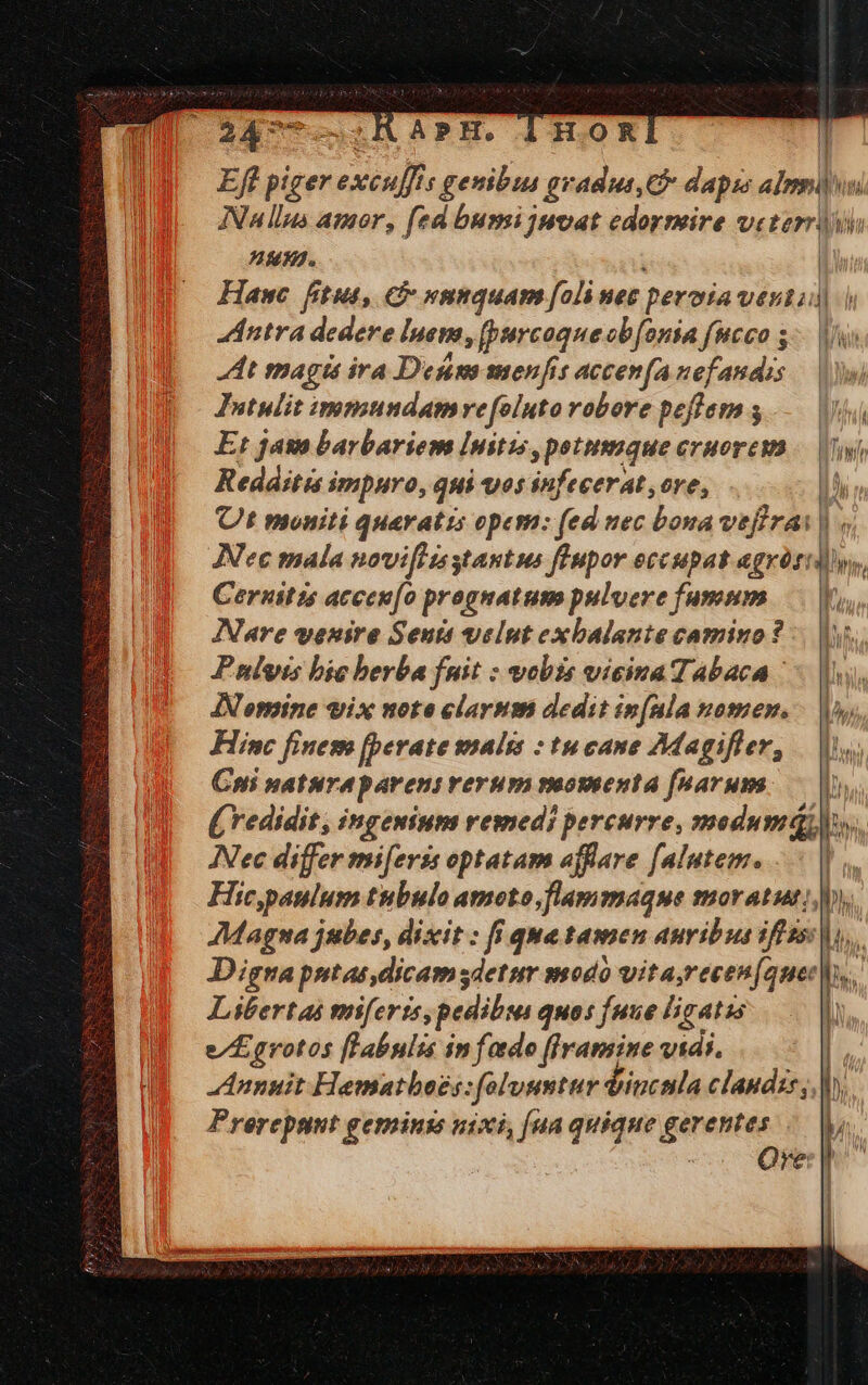 Eft piger excuffis genibus gradus, dapss almi INA llus amor, fed busi juvat edormire veteri uM. Hawc fitut, C »nnquam [oli nez peroia vesti | dntra dedere lpemn, [purcoque obfonia fucco 5. Vio Jtt magi ira Destm menfis accenfa nefandis — |» Intulit immundamvefoluto robore peflem s Jd Er jas barbariem Imitis, petusmque cruorewa /— Uy, Redditis impuro, qui os infecerat ore, n Ut moniti quaratis opem: (ed uec bona vefirai | « Nec mala noviftzsstantus fEupor occupat agrórtdlys, Ceruitzs accen(o prognatum pulvere fummnm Y Nare venire Seuit velut exbalante camino? :. |. Pulsus bic berba fuit : vobis vicimaTabaca ls, ANomine vix note clarum dedit in(ula nomen. - |, Hinc finesn [perate wmalss : tu cane Magifler, | Cni natura parens rerum vuoteenta fuarum. — (redidit, ingenium remedi pereurre, modumqQQ. Nec differ mi[eris optatam affare falutem... | Hic,paulum ttbulo amoto,flammaque moratut; y. Magna jubes, dixit : fi qua tamen auribus iffsss ho... Digna putas dicamsdetir modo vita,recen[auec s. Libertas mmifertis, pedibus quos fuue ligatis Y e/£grotos [Labnlis in fado (Iramine vidi. [ Annuit Hematbeoes: folusmttv dincnla clandis,,| ); Prereput geminis u1xi, [ua quique gerentes l | | Ore | ' OMNI