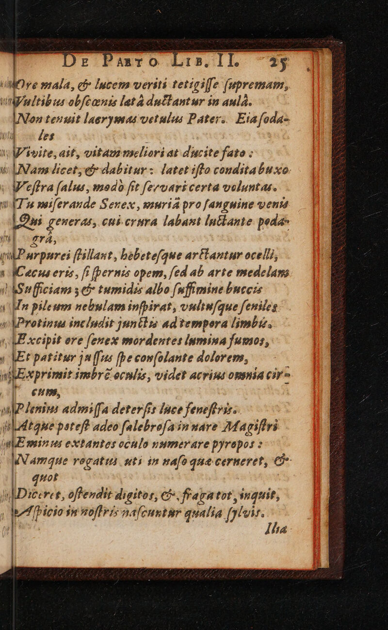 dove mala, c Iucem veriti tetigiffe fupremam, VA uItibus obfearnzs letà duflantur in aula. UN tenuit laerymaa vetulus Pater. Eiafoda- Un Fes «; gem ait, vitau meliori at dicite fato : ui Nam dicet, b dabitur: latet iflo conditabuxo. - | Weffra falus, modo fit fervari certa voluntas. UT 2e meiferaude Senex, suria pro [anguine venim LO generan, cui-crura labant In&amp;lante peda- il era, qidPurpurei (Hallant, bebetefque artantur ocellis a e 4CH4 erts , fi (pernis opem, fed ab arte medelam bS p ficiam seb- tumidzs albo [nffmine buccis  al pileum nebulam infbirat, vultuque feniles » KProtinua includit junélzs ad tempora limbu. (ME xcipit ere fenes mordentes iymsina fumos, « Mt patitur jn(fus [be com[olante dolorem, wipe wprimit smbr&amp; ocnlis, videt acrius opsnia cir J- emm. WUTWEUN admi [fa deterfrt Ipee feneflviss. jii Ldt ape pateff adeo falebrofain mare Magiftri ME mein us extantes cónlo vumerare pyrepos : Wamque vegatius uti in mafo qua cernevet, C | 5of | jnIDiceres, offendit digitos, €). fraratot jinquit, »«i [Picio in noflris nafcuntür qualia [ghi | !