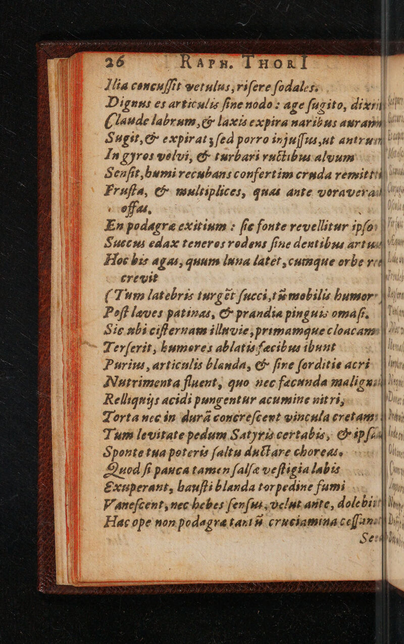 Jlia coneuffit wetulus,rifere fodales;.. | Dignst es articulzs fine nodo: age furito, dixi ( laude labrum cir laxis expira naribus aurap Sugtt, C expirats[ed porro injuj[ua ut aded pup In gyros volvi, &amp;- turbari vuthibus alvum Senfit,bumi recubans confertim cruda remitti Fruffa, e multiplices, quas ante voraverad offen, c TA En podagra exitium : [ie fonte revellitur spfoi| i Suec edax teneros vodens fine dentibus artud) n Hoc bis agas, quum inna latet ,cutmque orbe yid] ^o erevst ( Tm latebris Iurget fucci tie mobilis bumor: |n Poft laves patínas, C prandia pinguis omar. Tis Sie tbi ciffernam illmuie primamque cloacam | ^ Ter[erit, bumores ablatis fecibus ibunt Purimi, articulis blanda, €f» fine forditie acri ANutrimenta fluent, quo. nec fecunda maligni] Relliqnis acidi pongentur acumine vitri; Tortance in dura concre[cent vincula cretam: |) Tum levitate pedum Satyris certabisy C ipfa] s n | Sponte tua poterte falitu dullare choreat, uod fi pauca tamen fal/e vefligia labta &amp;xuperant, baufli blauda torpedine fumi... Vane[centynec bebes fenfus, cit arte, dolebii'h Hac ope non podegve tari M crueiamina ceff umo Se: