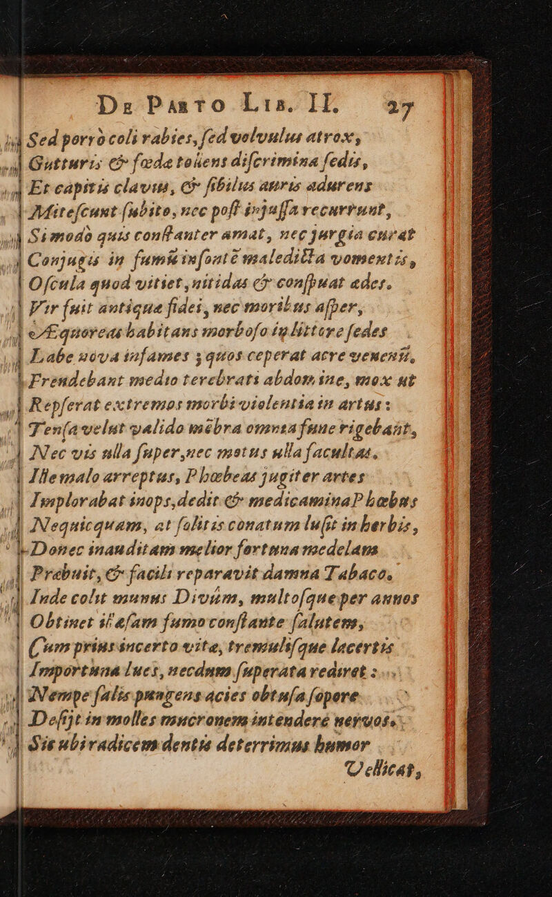 d Sed porro coli rabies, fed veluulu atrox, J| Gutturis € fade toüent difcrimina fedis, | E: capitis clavitá, C9 fibilus apris admutreus 4| JMitefcunt (abito, ncc :poff i»juffarecurrnat, Z Simodóà quis conflauter amat, nec jurgia envat 4] Conjuges in fumi g infante maledilla vomentzs, Ofcula quod vitiet, nitidas ci con(psiat der. || Far fuit antique fidei, vec marins afper, ]e£ quoredé babitans morbofo £g litture fedes ] abe uéva infames quos ceperat atre sewenit, ] |Frendebant medto PR rati abdomsne, mox ut ;| Repferat extremos morbi«iolentia tm artus:  T'en(avelut galido mébra omnea fuue rigebaát, 4 Nec vis ulla fuper,uec motus ulla facultas, | | Jlemalo arreptus, P babeue jugiter artes | Jyeplorabat inops,dedit.e medicaminaP bebus j | JNequicquam, at falitis conatum luft in berbiz, ; Lorec inauditam melior fortnua medelam ? Prabuit, € facil reparavit damua Tabaco, |] Jude coht munus Divmm, multo[que per autos i | 1 Obtinet ilefam fumoconflaute falutem, 17 Wm print sucerto eite, tvemul/que lacertis | | Inportuna lues, necdnm [uperata rediret :... | gente falis pungens acies obtn/a fopere H | Deffjt im molles mucronem intenderé neyuoss. | |] ie nbiradicem dentia deterrimus bumor 1 | 1 Ueicat, | ,