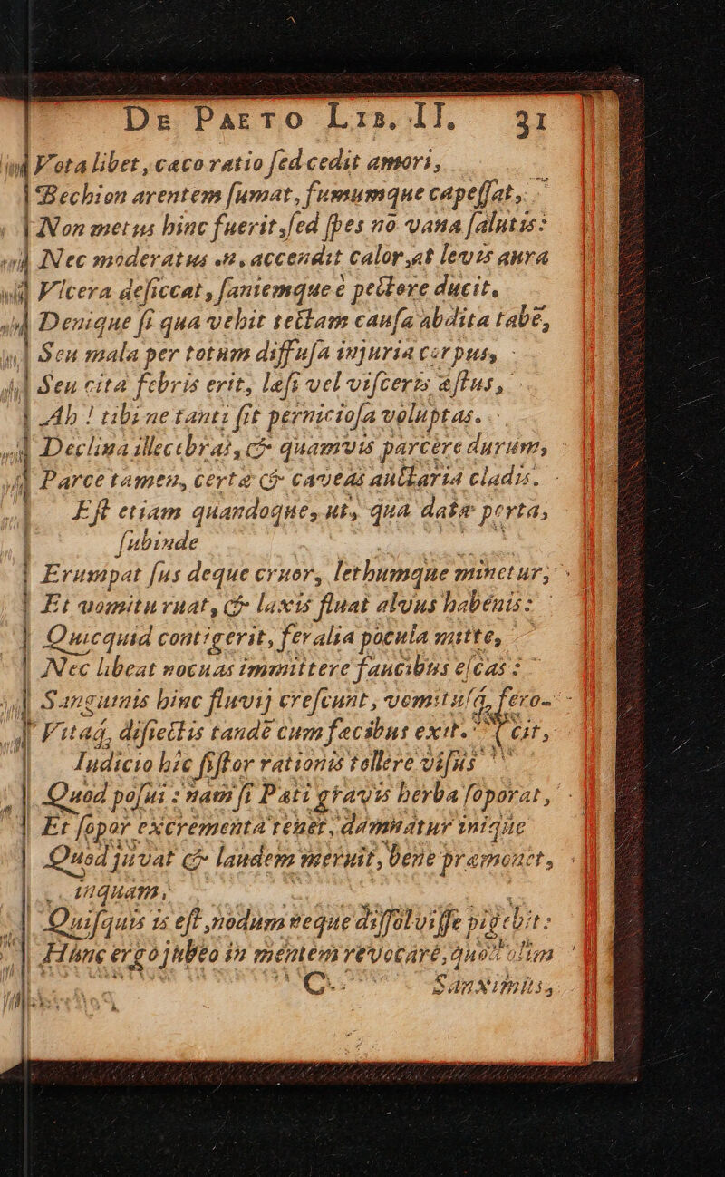 | ' lr ota libet , caco ratio fed cedit amori, | | Bechion arentem [umat, f'umumque capeffat, | Non metus binc fuerit fed [pes no. vana [alntss : va) AN ec moderatus «n. accendit calor.«t les anra  | V'icera dejiccat [aniemque e pettere ducit, j Denique fe qua vehit te&amp;lam canfa abdita tabe, || Sen mala per totum diffufa imjuria czrpuss / |5 eu cita K ebris erit, lefi uel vifcerzs &amp;flus, Ab ! tibi ne tanti fit pernicio[a Veliptas. | | 5s lina Wecebrai, ct quamvis parcere durum; / | Parce tamtn, certa ($- cautas aubkaria cladis. Eft etiam quandoque, ut, qua date perta; fubinde | P rumpat Jus deque ev Hors letbumque plinct ur, ^ | Et animniturnat, cf laxis fluat alvus babénis: Quicquid contigerit, ftralia pocula itte, : | Nec libeat nocuas imenittere faucibus e[Gas : | Sanguinis binc fluwvij ere[cunt , vomitu/a, feras - | Fitag, difieclis tande cum fecsbn: exi. Ms : Iudicio bic fiffor * rationis tellere vi[is H] Quod po]; iti : fat fi ? Pati gravis berba foparat, -] d Er fopar eXcrementa tenet , damnatur inique : | Quod] juvat c C laudem Wert, bene pramoutt, 1 VIQHATH | Quija jut 1s eft nodum veque aiffütviffe pigebit: Bine go jitbeo iz méntmn vevocaré, quo olim : ribs : ——— M