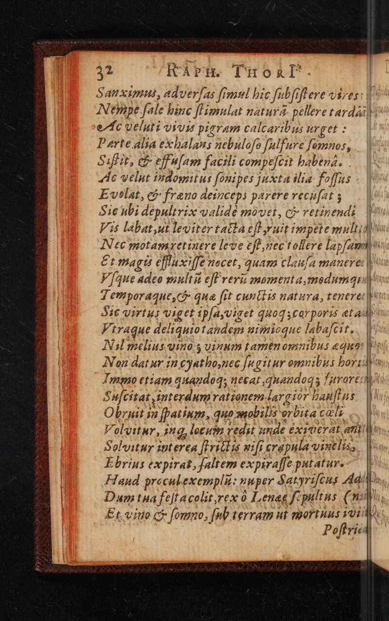21 itárn. Tüoal. Samximus, adverjas fimul bic fabfifere vires: ^ Nempe fale binc flHimnlat natura. pellere tarda pio efc ueluti vius piaram calcaribus urget :.— V Parte alia exhalans nebulofo [ulfure [emnos, | Siflit, ef- effn[am facili compejcit babená. dc velut indomitus fonipes juxta ilia: foffus -.| Evelat, có: frauo deizceps parere recufat ; Sie nbi depultrix validé móvet, ci vetinendi. one Vis labat,ut leviter tatta efl ruit impete multa Nec motamxetinere leve eff nec tollere lapfamn) Et magts effuxiffe nocet, quam claufa manere: Vue adeo suultit ef revii momenuta,smedumqn 4 emporaque, c? qua fit cun ls natura, tenere: S16 virtus viget ipfayviaet quogscayporas et ad Virague deliquio tandem nisuioque labafeit... in Nasl melins uino. uinum tamen osmibus equa |o Ion dat ur in cyathoynec [ngitur omuitus bora: ny: Immo etiam quaudoq; necat ,quaudoq s furore wt Su[citat interdumrationem largior bau[flns.. i Obruit in [patium, quo snobilis orbita cal en Volvitur, 1g, locusn redit unde éxiverat atio Solvitur itterea flrildis mifi erapula vintlis, Ebrius expirat,jaltem expsraffe putatur. | Haud procul exempli: nnper 5 atyrifcus dd: Dx, Dum tna fe[tacolit,rex 0 ILenag f: pultus (nul, Et. vinto ci fomno, [nb terram ut mortuus ioi: Poftri. M IMBE lá l ) Bul [ta i Mii
