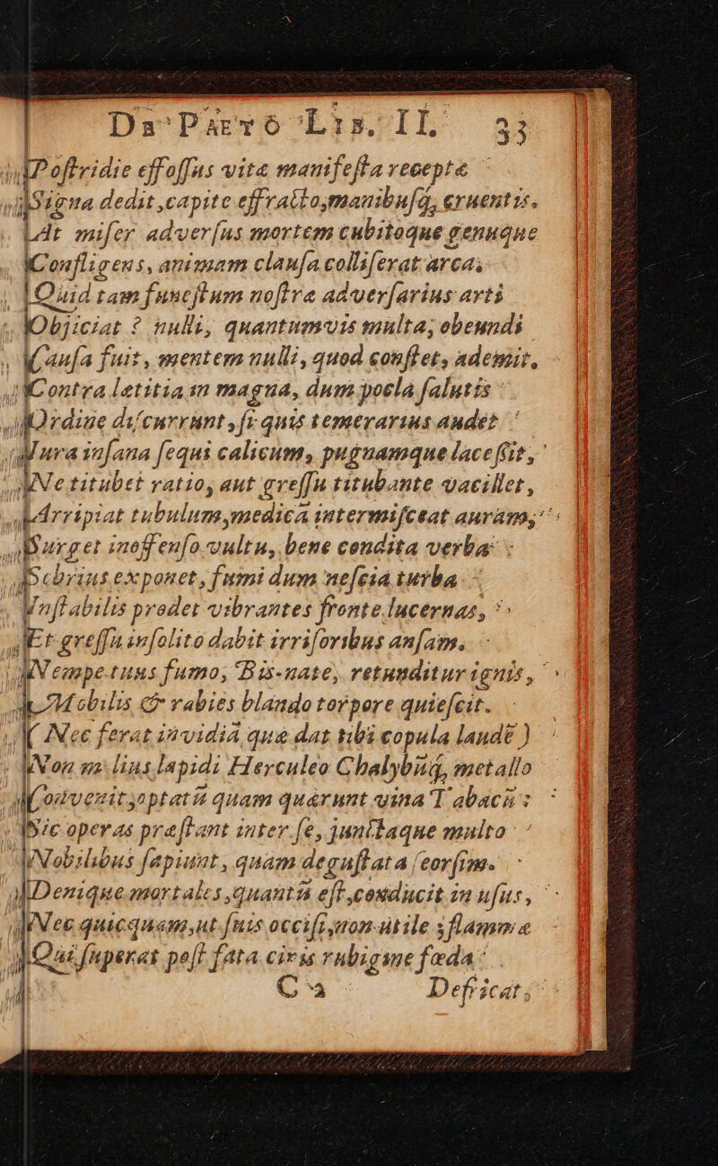 DaParvo'Lis.IL 355; julPoffridie effoffus vita mamfefla veoepte diligo dedit capite effrattomauibu[a, eruentis. L4t mifer adver[us mortem cubitoque genuqne ICoufligens, animam claufa colliferat arca, | [Quad tam fuucjl um nofira aduer[arius avti lObjicat ? nulli, quantuamdis multa; obeundis. | Maau[a fuit, mentem nulli, quod conflet, ademit, JC ontra Letitiaan magua, dum poela falutis : Ja rdiue di/enrrant fi quis temerarius audet. ' uaa infana [equi calicum, puguamque lace fiit, MN titubet ratio, aut gveffa titubante qacillet, dudrripiat tubulum medica intermifceat auram, ^: obarget inoffen[o vultu, bene condita verba: : | cbriut exponet, fimi dum nefeiá turba : WofLabilis prodet vibrantes fronte lucernas, 7: JE greffain[olito dabit irri[oribus anfam. V eaape-tuus fumo, Bis-uate, retunditur ignis, | Mobilis e rabies blando terpore quie[cit. JI IMee ferat invidia qua dat tibi copula landt ) | Mon wa Hus lapidz Flerculeo Ghalybiuq, metallo AMomvezitynptat quam quarnunt vina T abaca : Ibic operas pra [tant inter fe, junilaque multa: ' JNebilibus fapiuat , quam degaflata /eorfim. akDenziqke mortales quanta eft cosiducit za ufus, aee quacquamnt. fnis occifz mom dtile s flamma Qai fnperat po[t fata civis hbigume feda: