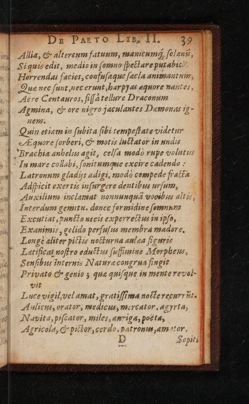 Ds Parro Lil ) Allia, &amp; alteveum fatuum, manitum3, folantt, $i quis edit, medioin (omno [petlare aM Horrendas facies, confu[aque facla ammaut uim Qua nec funt nec erunt ,barpyae aequore nantes, Aére Centauros, fifa tellure Draconum Agmina, cj ore uíaro jaculantes Dagouas ig- HZ. Quin etiam in [bita [ibi tempeffate videtur e/Equore forberi, C tmotzs iuttator in Nn Latronum gladis: adigi, modà cempede f fratta Adfpicit exertis in farg eve deutibus urum, Anxinms duca: eat BOnnunqua voosb iis alt Interdum gemitu. donec formidine fmenri Excutiat,puntlonecis ex perrettusi s ipfo, Exanimis , gelido perfefue membra madore, Longe Miter pitlzs uoGiurna aniea figuris Latificas noflro edutlus (uffimine Morpheus, aei Internis INaturacongrga fingit vato C* genio y qua qm[que ín menterevol- Ee Luce vigilvel amat , gratiffima nollevecurrzt. al alicus, orator, medicus, mercator .aeyrta; JN avita, pifcat 2r, miler, ; Mie i94; pocta, | Agricola, Ci pillor,cerdo.batronm am or, TD Sopiti i