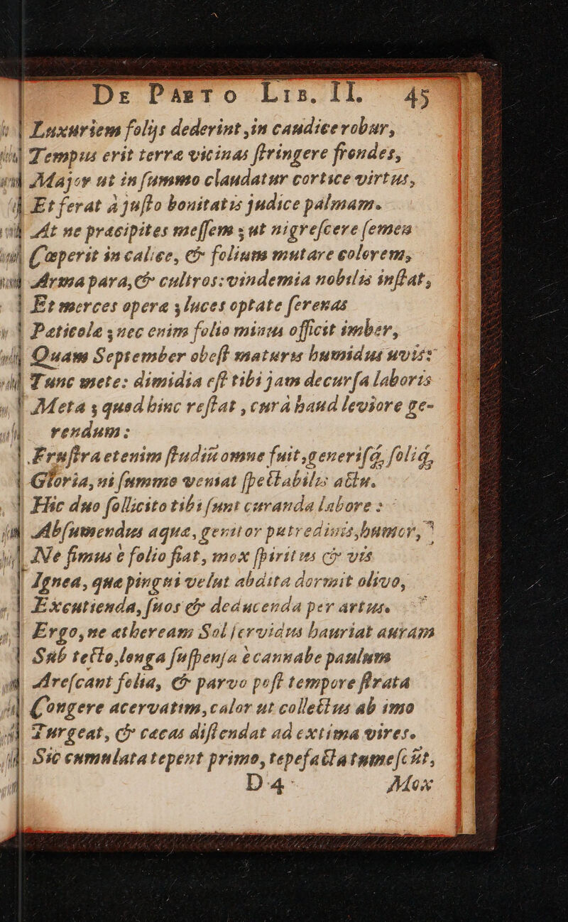 | Luxuriem folis dederint in caudicevobur, ili] Tempus erit terre vicinas flringere frendes, eil Ma joy ut nummo claudatur cortice virtus, | Et ferat aju[Lo bouitatis judice palmam. dl adt me pracipites meffem s ut nigrefcere (emen inl (Ceperst $n caliee, €f folium mutare colerem, iud adr; para, C5 culiros: vindemia nobilis inflat, | Et merces opera ylnces optate ferenas y | Paticole suec enim folio misus offictt imber, yl Quam September obe[l snaturia bumiduse uvisz dl Wunc mete: dimidia cff tibi jams decur[a laboris «T Meta s quad biuc reflat , cura baud leviore ge- MM. rendum: | .Frufiraetenim [Ludin omne fuit ,generi(a foliq, |- Gloria, ui [nummo veniat [pettabilzs atu. | Eie duo follicito tibi funt cstvanda labore :— ji] ad b[umendus aqua, gezitor petredisis bum, m Ne fimus € folio fiat, mox [birtt vs ce vts | I Ignea, que pingti velut abdita dormit olivo, «d KExenutienda, [nos e deducenda per artus, 7 4] Ergo, ne atbeream Sol jervid:s bauriat auram | Sub telo lenga fefpenja &amp;cannabe paulum M. Mre(caut felta, € parvo prft tempore ferata (C ongere acervatim, calor tit colletlus ab imo 4d urgeat, C cacas diflendat ad extima vires. il Sie cumnlata tepeut primo, tepefatlatume[ kt, í Da Mox