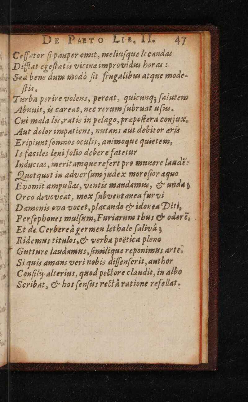 PazTO A. | Celfeter f pauper emit, meli. inepte caudas 'gellati vict vio dnred bor at : 4 bene duus sod o fi t fiugalibus atque mode- vd Turba perire voless, pereat, qui cus [niutena | duit, zs MACULA IUDA UM uat pne A Cui mala /&amp;,ratzs 19 pelago, prapeft e 4 COon7u X, vid Mut dolor: impatiens, dft Aut debitor erzs | Eripinmt fumv os octilis, animoque quieteso, » ! ki] Ze faciles lens folio dob ee | Iuductas ,meritamque refert pro sumueve laudt: [| Qnotquot is adver (una judex mo ere(sov equo | Evomit ampullat, ventis mandamus, ci unda s JI] Orco deveweat, mo x [nbventauta | fur vi |] Damonis eva vocet; placando c cé» idosea Diti, | Perfephones mulfum,F uriayum tbus eb oderé, .' Et di Cerbereá germen lethale (aliua s al | Ridems titulos,C verba peética plene ^4 [ Gutture laudamus, fFnmilique reponimns arte, 4M Siquis amans veri fishes diffenferit, author Confils- alterius, quod petere claudit, in albo Seribat, c bai fenfus retla vatione vefellat.