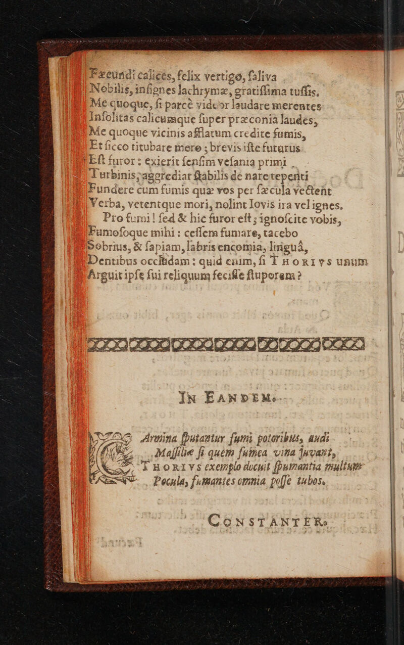 y visi idi Nobilis, infignes lachrymas, grat iffima tuffis, Me« juoque; fi parce videor laudare merentes Infolitas ca] licumque fuper praconia laudes; Me quoque vicinis sfflam m credite fumis, Etíicco titubare mere ; brevisifte futurus FER: furor : exi erit fe enfim vefania p rimi . Turbinis;agerediat &amp;abilis dé nare teperiti undere cum fumis « quz vos per fecula ve&amp;tent Yerba, vetentque mori, nolint Iovis i$ ira velignes. Pro furi! fed &amp; hic furor eit ; ignoícite vobis, P4 Pxeundi calices, felix vertigo, faliva | -4 Funiofoque mihi:c effer fumare, tacebo Sobrius, &amp; fap iam, labri senco omia, liiguá, bus occ dam: quid enim, fi THonivsunum Airguit ipfe fui reliquum fecifie fluporem? MSZOXO inema utawtuv futi potoribuis audi aM A Maffiie fi. quém fuinca vita ]uvaut, Nea à HORIYS (XQ plo ducuit (purzantia mali AE FAT Pouila, ftmanies omnia, po[fe tubos. CONSTANTER. |