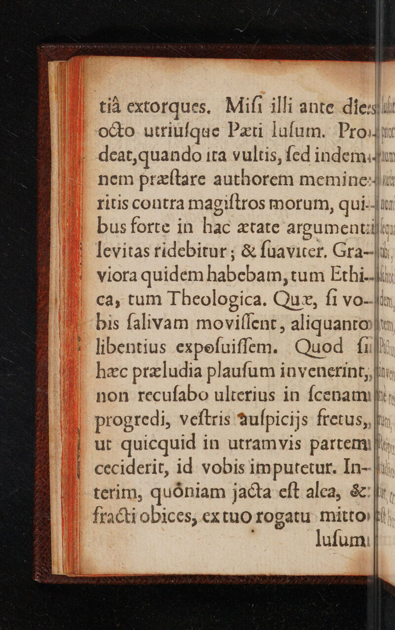 METTRA CH Rats EE oco utriufque Pati lufum. Prou nem przítare authorem memine:Jic ritis contra magiftros morum, qui-Ji levitas ridebitur ; &amp; fuavicer. Gra-J. viora quidem habebam, tum Exhi..]is ca, tum Theologica. Quz, ft vo-.Jo bis falivam movillent, aliquanto» libentius expefuiffem. Quod fup) hzc przcludia plaufum invenerint, |a non recufabo ulterius in fcenaa i; progredi, veftris ufpicijs fretus, ut quicquid in utramvis partem ceciderit, id. vobis imputetur. In-.|i:. terim, quóniam jacta eft alea, &amp;: |: fracti obices, ex tuo rogatu mitto» fi; [ lufumi|