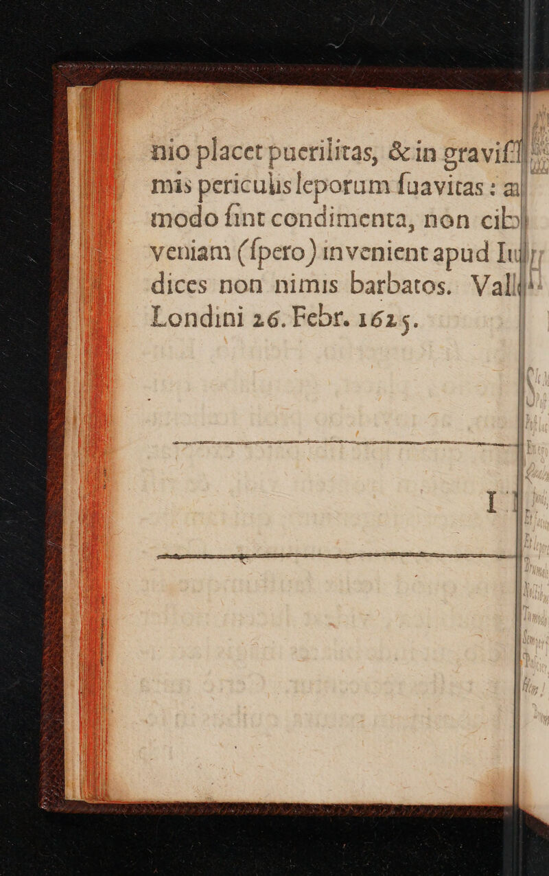 nio placet puerilitas, &amp;in pravif]: mis periculislepor um [zavias :aj modo fint condimenta, non cib veniam (Ípero) inve bicm gam Iujj dices non nimis barbatos.. Valli Londini 26. Febr. 1625. uer GEB —ATCURERETE E Em cce RD Sa C S a e Pa aL EU 22 DE Ep s ERI EE ep 11